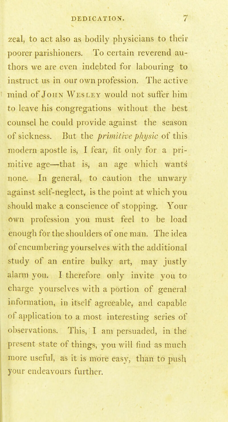 zeal, to act also as bodily physicians to their poorer parishioners. To certain reverend au- thors we are even indebted for labouring to instruct us in our own profession. The active mind of John Wesley would not suffer him to leave his conQ're°;ations without the best © © counsel he could provide against the season of sickness. But the primitive physic of this modern apostle is, I fear, fit only for a pri- mitive age—that is, an age which wants none. In general, to caution the unwary against self-neglect, is the point at which you should make a conscience of stopping. Your own profession you must feel to be load enough for the shoulders of one man. The idea of encumbering yourselves with the additional study of an entire bulky art, may justly alarm you. I therefore only invite you to charge yourselves with a portion of general information, in itself agreeable, and capable of application to a most interesting series of observations. This, I am persuaded, in the present state of things, you Mill find as much more useful, as it is more easy, than to push your endeavours further.