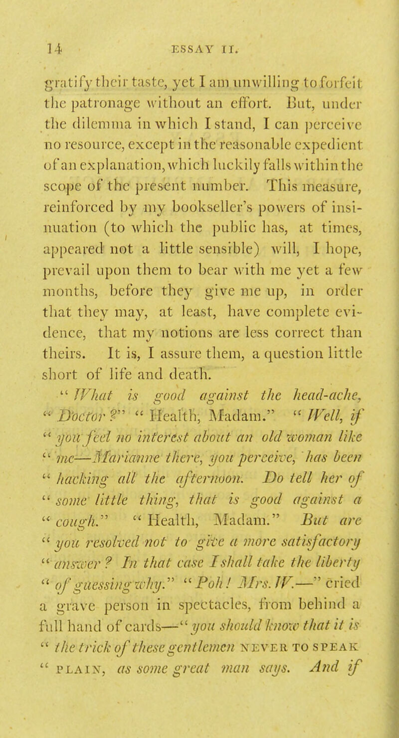 gratify their taste, yet I am unwilling to forfeit the patronage without an effort. Bat, under die dilemma in which I stand, I can perceive no resource, except in the reasonable expedient of an explanation, which luckily falls within the scope of the present number. This measure, reinforced by my bookseller's powers of insi- nuation (to which the public has, at times, appeared not a little sensible) will, I hope, prevail upon them to bear with me yet a few months, before they give me up, in order that they may, at least, have complete evi- dence, that my notions are less correct than theirs. It is, I assure them, a question little short of life and death.  What is good against the head-ache,  D'octor ?  Health, Madam. u Well, if  yoil feel no interest about an old woman like  me—Marianne there, you perceive, has been  hacking all the afternoon. Do tell her of  some little thing, that is good against a  cough.  Health, Madam. But are  you resolved not to glte a more satisfactory  answer ? In that case I shall take the liberty  of guessing why.  Poh ! Jllrs.W.—cried a grave person in spectacles, from behind a full hand of cards—you should know that it is  the trick of these gentlemen never to speak  plain, as some great man says. And if