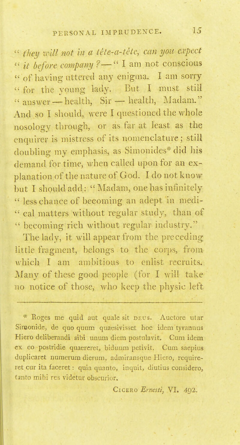  they nil! not in a tete-a-tete, can you expect  it before company ?— I am not conscious  of having uttered any enigma. I am sorry  for the young lady. But I must still answer — health, Sir — health, Madam, And so I should, were I questioned the whole nosology through, or as far at least as the enquirer is mistress of its nomenclature; still douhling my emphasis, as Simonides* did his demand for time, when called upon for an ex- planation of the nature of God. I do not know- hut I should add: Madam, one has infinitely  less chance of becoming an adept in medi-  cal matters without regular study, than of  becoming rich without regular industry. The lady, it will appear from the preceding little fragment, belongs to the corps, from which 1 am ambitious to enlist recruits. Many of these good people (for I will take no notice of those, who keep the physic left * Roges me quid aut quale sit dkus. Auctore utar Siroonide, de quo quum quaesivisset hoc idem tyrannus Hiero deliberandi sibi unum diem postnlavit. Cum idem ex eo postridie quaereret, biduum petivit. Cum saepius duplicaret numerum dierum, admiransque Hicro, require- ret cur ita faceret: quia quanto, inquit, diutius considero, tanro mihi res videtur, obscurior. Cicero Ernes ti, VI. 402.