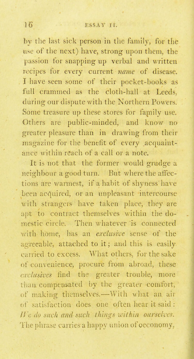 by the last sick person in the family, for the use of the next) have, strong upon them, the passion for snapping up verbal and written recipes for every current name of disease. I have seen some of their pocket-books as full crammed as the cloth-hall at Leeds, during our dispute with the Northern Powers. Some treasure up these stores for family use. Others are public-minded, and know no greater pleasure than in drawing from their magazine for the benefit of every acquaint- ance within reach of a call or a note. It is not that the former would grudge a neighbour a good turn. But where the affec- tions arc warmest, if a habit of shyness'have been acquired, or an unpleasant intercourse with strangers have taken place, they are apt to contract themselves within the do- mestic circle. Then whatever is connected with home, has an exclusive sense of the agreeable, attached to it; and this is easily carried to excess. What others, for the sake of convenience, procure from abroad, these arckasom find the greater trouble, more than compensated by the greater comfort, of making themselves.—With what an air of satisfaction does one often hear it said : ll'c do such and such things within our'selves. The phrase carries a happy union of oeconomy.