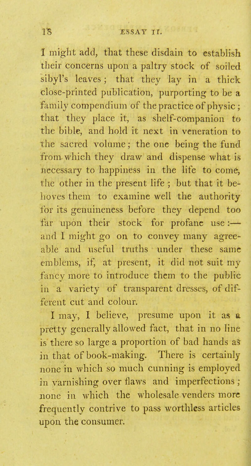 I might add, that these disdain to establish their concerns upon a paltry stock of soiled sibyl's leaves; that they lay in a thick close-printed publication, purporting to be a family compendium of the practice of physic; that they place it, as shelf-companion to the bible, and hold it next in veneration to the sacred volume; the one being the fund from, which they draw and dispense what is necessary to happiness in the life to come, the other in the present life ; but that it be- hoves them to examine well the authority for its genuineness before they depend too far upon their stock for profane use:— and I might go on to convey many agree- able and useful truths under these same emblems, if, at present, it did not suit my fancy more to introduce them to the public in a variety of transparent dresses, of dif- ferent cut and colour. I may, I believe, presume upon it as a pretty generally allowed fact, that in no line is there so large a proportion of bad hands as in that of book-making. There is certainly none in which so much cunning is employed in varnishing over flaws and imperfections ; none in which the wholesale venders more frequently contrive to pass worthless articles upon the consumer.