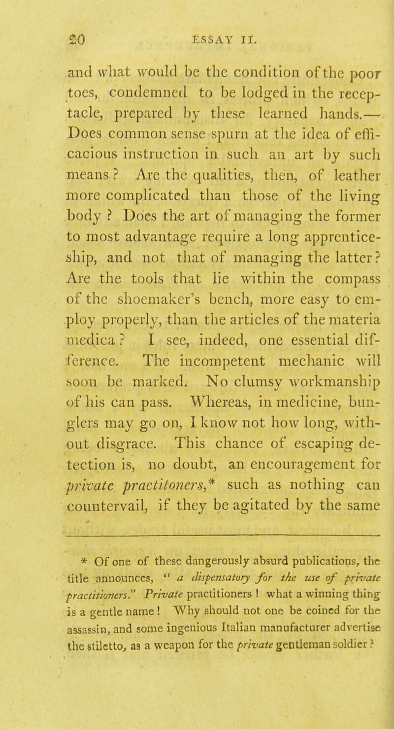 and what would be the condition of the poor toes, condemned to be lodged in the recep- tacle, prepared by these learned hands.— Does common sense spurn at the idea of effi- cacious instruction in such an art by such means ? Are the qualities, then, of leather more complicated than those of the living body ? Does the art of managing the former to most advantage require a long apprentice- ship, and not that of managing the latter ? Are the tools that lie within the compass of the shoemaker's bench, more easy to em- ploy properly, than the articles of the materia medjca ? I see, indeed, one essential dif- ference. The incompetent mechanic will soon be marked. No clumsy workmanship of his can pass. Whereas, in medicine, bun- glers may go on, I know not how long, with- out disgrace. This chance of escaping de- tection is, no doubt, an encouragement for private practltoners* such as nothing can countervail, if they be agitated by the same * Of one of these dangerously absurd publications, the title announces,  a dispensatory for the use of private practitioners Private practitioners ! what a winning thing is a gentle name ! Why should not one be coined for the assassin, and some ingenious Italian manufacturer advertise the stiletto, as a weapon for the private gentleman soldier I