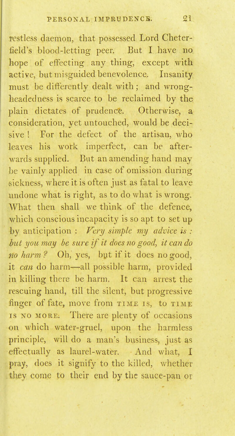 restless daemon, that possessed Lord Cheter- field's blood-letting peer. But I have no hope of effecting any thing, except with active, but misguided benevolence. Insanity must be differently dealt with ; and wrong- headed ness is scarce to be reclaimed by the plain dictates of prudence. Otherwise, a consideration, yet untouched, would be deci- sive ! For the defect of the artisan, who leaves his work imperfect, can be after- wards supplied. But an amending hand may be vainly applied in case of omission during sickness, where it is often just as fatal to leave undone what is right, as to do what is wrong. What then shall we think of the defence, which conscious incapacity is so apt to set up by anticipation : Very simple my advice is : but you may be sure if it does no good, it can do no harm ? Oh, yes, but if it does no good, it can do harm—-all possible harm, provided in killing there be harm. It can arrest the rescuing hand, till the silent, but progressive finger of fate, move from time is, to time is no more; There are plenty of occasions on which water-gruel, upon the harmless principle, will do a man's business, just as effectually as laurel-water. And what, I pray, does it signify to the killed, whether they come to their end by the sauce-pan or