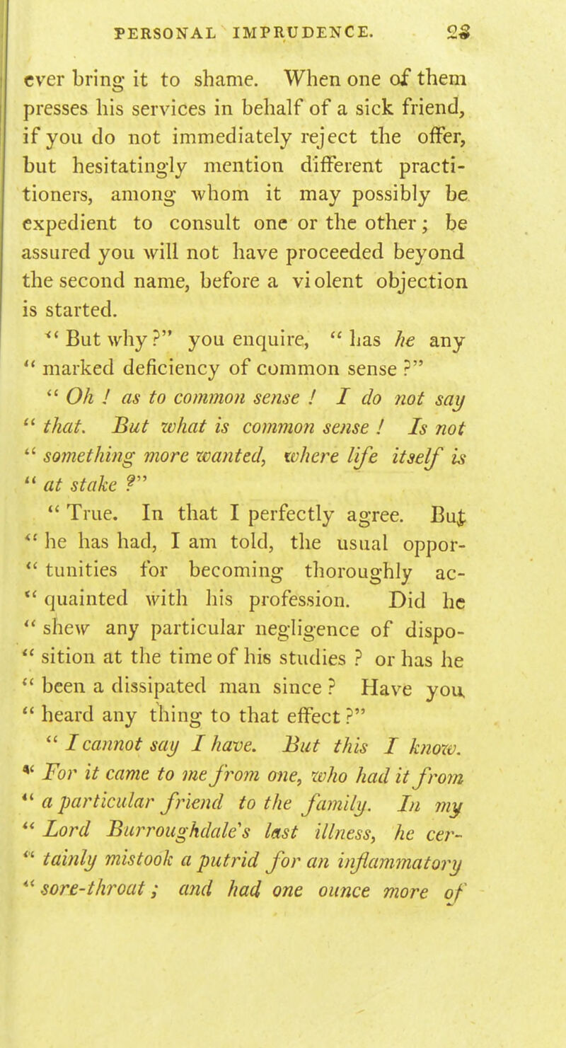 ever bring it to shame. When one of them presses his services in behalf of a sick friend, if you do not immediately reject the offer, but hesitatingly mention different practi- tioners, among whom it may possibly be expedient to consult one or the other; be assured you will not have proceeded beyond the second name, before a violent objection is started. But why? you enquire, lias he any  marked deficiency of common sense ?  Oh ! as to common sense ! I do not say  that. But what is common sense ! Is not  something more wanted, where life itself is  at stake ?  True. In that I perfectly agree. Bu£  he has had, I am told, the usual oppor-  tunities for becoming thoroughly ac-  quainted with his profession. Did he  shew any particular negligence of dispo-  sition at the time of his studies ? or has he  been a dissipated man since ? Have you  heard any thing to that effect ? I cannot say I have. But this I know. * For it came to me from one, who had it from  a particular friend to the family. In my  Lord Burroughdales last illness, he cer- tainly mistook a putrid for an inflammatory sore-throat; and had one ounce more of