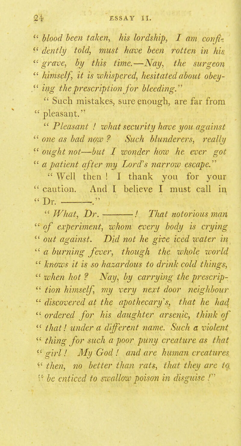  blood been taken, his lordship, I am conjt* 11 dentil/ told, must have been rotten in his. grave, by this time.—Nay, the surgeon  himself, it is whispered, hesitated about obey-  ing the prescription for bleeding.'''  Such mistakes, sure enough, are far from  pleasant. Pleasant ! what security have you against  one as bad now ? Such blunderers, really  ought not—but I wonder how he ever got  a patient after my Lord's narrow escape  Well then ! I thank you for your  caution. And I believe I must call in »Dr. —'.'  What, Dr. / That notorious man  of experiment, whom every body is crying  out against. Did not he give iced water in u a burning fever, though the whole world  knows it is so hazardous to drink cold things, 11 when hot ? Nay, by carrying the prescrip-  tion himself, my very next door neighbour  discovered at the apothecary's, that he had  ordered for his daughter arsenic, think of u that! under a different name. Such a violent  thing for such a poor puny creature as that  girl! My God ! and are human creatures then, no better than rats, that they are io be enticed to swallow poison in disguise /