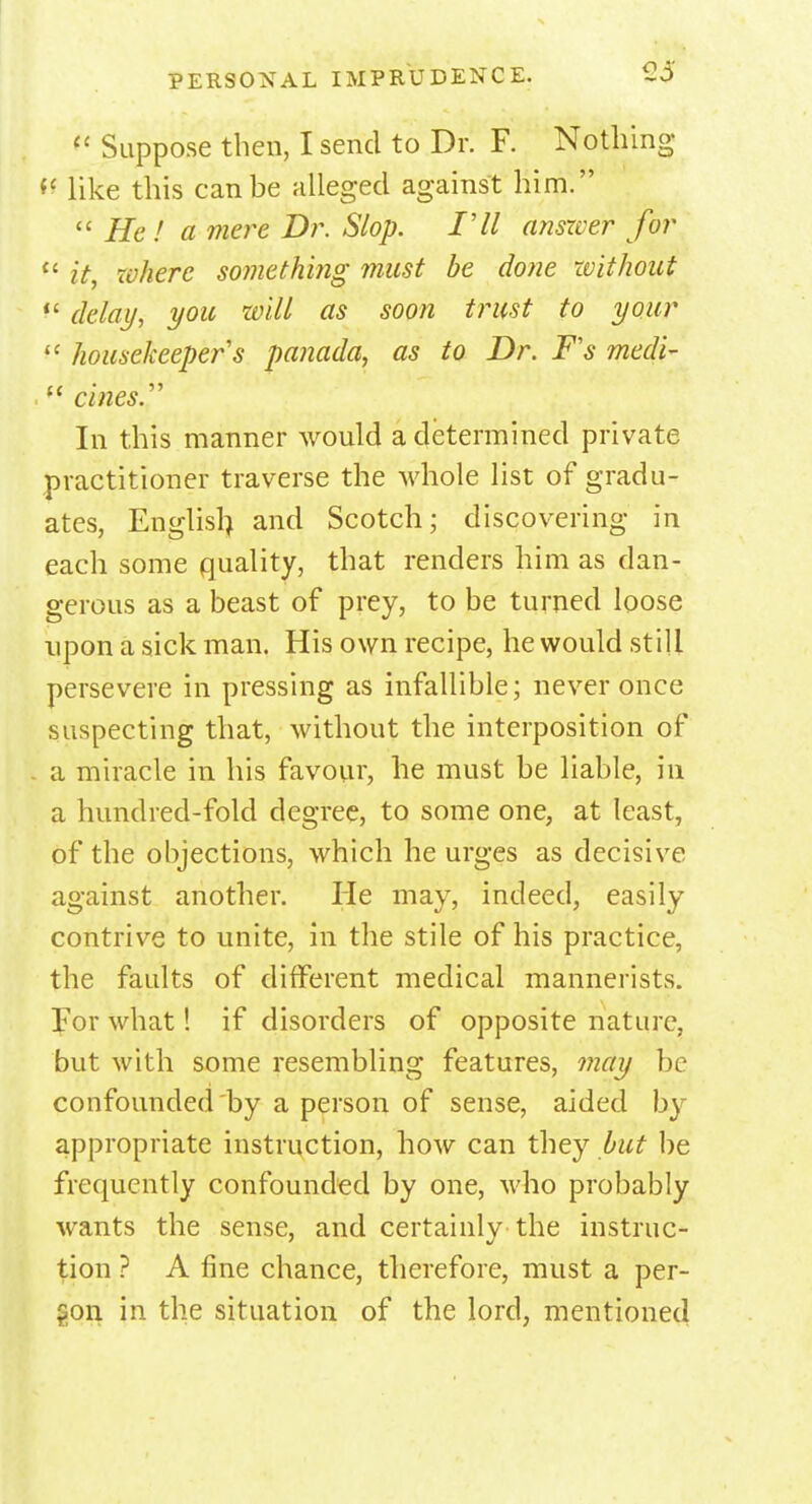 £5 li Suppose then, I send to Dr. F. Nothing *c like this can be alleged against him. « He! a mere Dr. Slop. I'll answer for 11 it, where something must be done without  delay, you will as soon trust to your  housekeepers panada, as to Dr. F's medi-  cines. In this manner would a determined private practitioner traverse the whole list of gradu- ates, Englisl) and Scotch; discovering in each some quality, that renders him as dan- gerous as a beast of prey, to be turned loose upon a sick man. His own recipe, he would still persevere in pressing as infallible; never once suspecting that, without the interposition of a miracle in his favour, he must be liable, in a hundred-fold degree, to some one, at least, of the objections, which he urges as decisive against another. He may, indeed, easily contrive to unite, in the stile of his practice, the faults of different medical mannerists. For what! if disorders of opposite nature, but with some resembling features, may be confounded by a person of sense, aided by appropriate instruction, how can they but be frequently confounded by one, who probably wants the sense, and certainly the instruc- tion ? A fine chance, therefore, must a per- son in the situation of the lord, mentioned