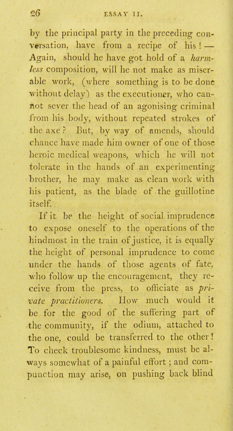 by the principal party in the preceding con- versation, have from a recipe of his ! — Again, should he have got hold of a harm- less composition, will he not make as miser- able work, (where something is to be done without delay) as the executioner, who can- not sever the head of an agonising; criminal from his body, without repeated strokes of the axe ? But, by way of amends, should chance have made him owner of one of those heroic medical weapons, which he will not tolerate in the hands of an experimenting brother, he may make as clean work with his patient, as the blade of the guillotine itself. If it be the height of social imprudence to expose oneself to the operations of the hindmost in the train of justice, it is equally the height of personal imprudence to come under the hands of those agents of fate, who follow up the encouragement, they re- ceive from the press, to officiate as pri- vate practitioners. How much would it be for the good of the suffering part of the community, if the odium, attached to the one, could be transferred to the other! To check troublesome kindness, must be al- ways somewhat of a painful effort; and com- punction may arise, on pushing back blind