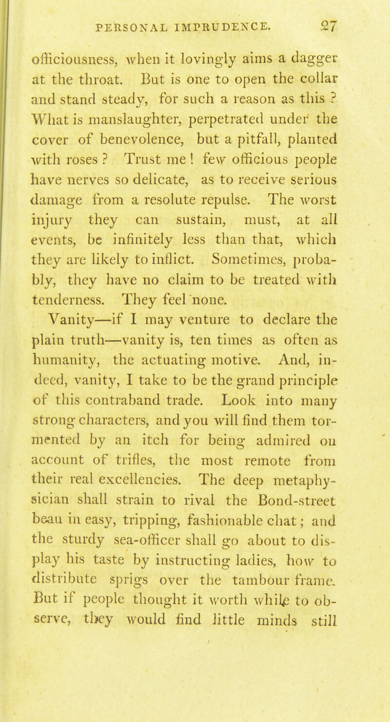 officiousness, when it lovingly aims a dagger at the throat. But is one to open the collar and stand steady, for such a reason as this ? What is manslaughter, perpetrated under the cover of benevolence, but a pitfall, planted with roses ? Trust me ! feu7 officious people have nerves so delicate, as to receive serious damage from a resolute repulse. The worst injury they can sustain, must, at all events, be infinitely less than that, which they are likely to inflict. Sometimes, proba- bly, they have no claim to be treated with tenderness. They feel none. Vanity—if I may venture to declare the plain truth—vanity is, ten times as often as humanity, the actuating motive. And, in- deed, vanity, I take to be the grand principle of this contraband trade. Look into many strong characters, and you will find them tor- mented by an itch for being admired on account of trifles, the most remote from their real excellencies. The deep metaphy- sician shall strain to rival the Bond-street beau in easy, tripping, fashionable chat; and the sturdy sea-officer shall go about to dis- play his taste by instructing ladies, how to distribute sprigs over the tambour frame. But if people thought it worth white to ob- serve, they would find little minds still