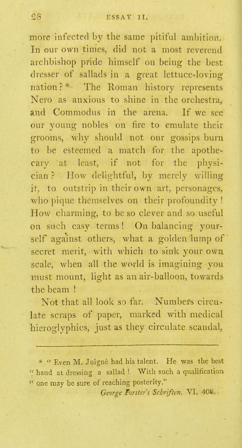 more infected by the same pitiful ambition. In our own times, did not a most reverend archbishop pride himself on being the best dresser of sallads in a great lettuce-loving nation?* The Roman history represents Nero as anxious to shine in the orchestra, and Commodus in the arena. If we see our young nobles on fire to emulate their grooms, why should not our gossips burn to be esteemed a match for the apothe- cary at least, if not for the physi- cian ? How delightful, by merely willing it, to outstrip in their own art, personages, who pique themselves on their profoundity ! How charming, to be so clever and so useful on such easy terms! On balancing your- self against others, what a golden lump of secret merit, with which to sink your own scale, when all the world is imagining you must mount, light as an air-balloon, towards the beam ! Not that all look so far. Numbers circu- late scraps of paper, marked with medical hieroglyphics, just as they circulate scandal. *  Even M. Juigne had bis talent. He was the best  hand at dressing a sallad ! With such a qualification *' one ra3y be sure of reaching posterity. George Forsters Schriftcn. VI, 408.