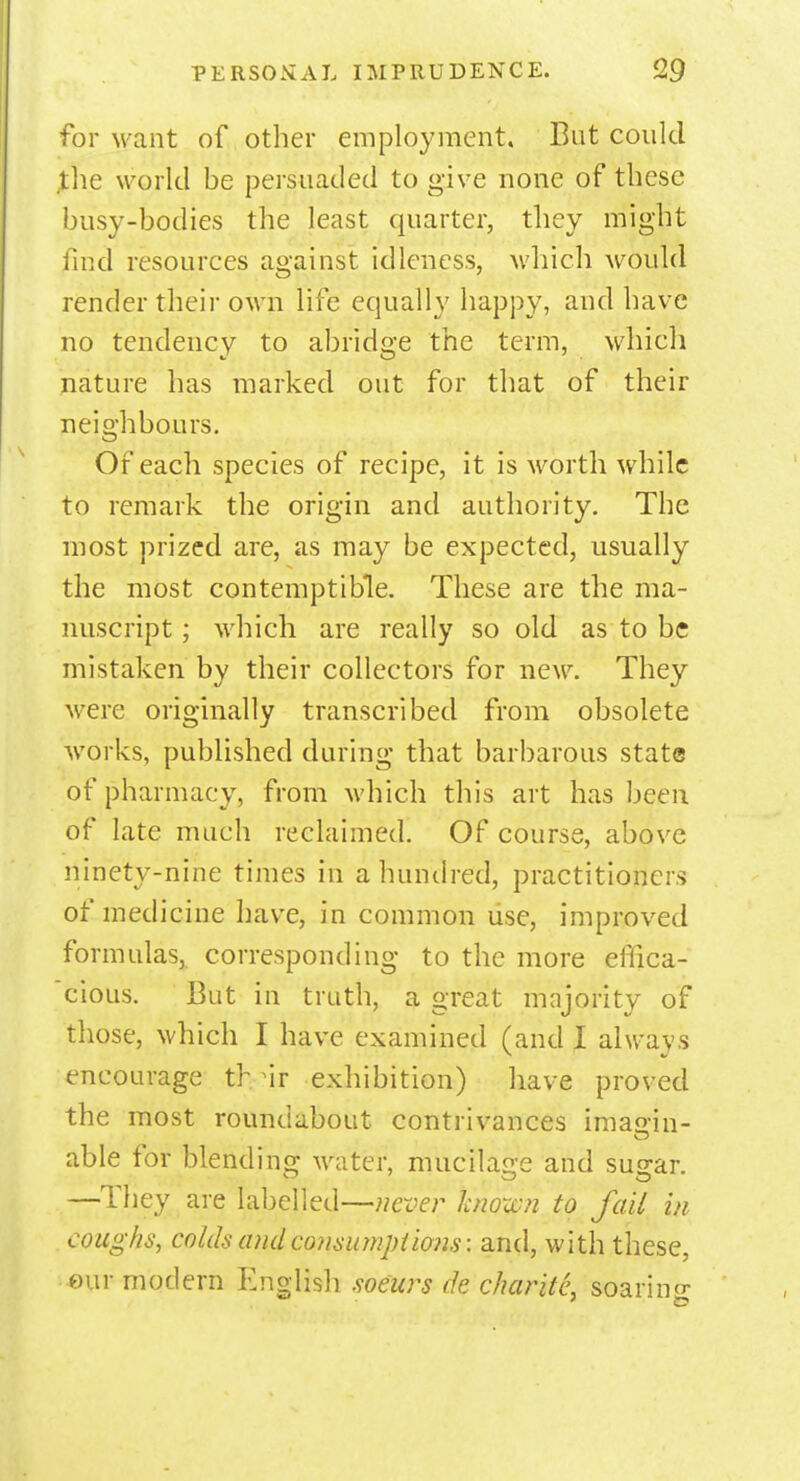 for want of other employment. But could the world be persuaded to give none of these busy-bodies the least quarter, they might find resources against idleness, which would render their own life equally happy, and have no tendency to abridge the term, which nature has marked out for that of their neighbours. Of each species of recipe, it is worth while to remark the origin and authority. The most prized are, as may be expected, usually the most contemptible. These are the ma- nuscript ; which are really so old as to be mistaken by their collectors for new. They were originally transcribed from obsolete works, published during that barbarous state of pharmacy, from which this art has been of late much reclaimed. Of course, above ninety-nine times in a hundred, practitioners of medicine have, in common use, improved formulas, corresponding to the more effica- cious. But in truth, a great majority of those, which I have examined (and I always encourage th ir exhibition) have proved the most roundabout contrivances imao-in- able for blending water, mucilage and sugar. —They are labelled—never known to fail in coughs, colds and consumptions: and, with these, eur modern English soeurs de charitL soaring