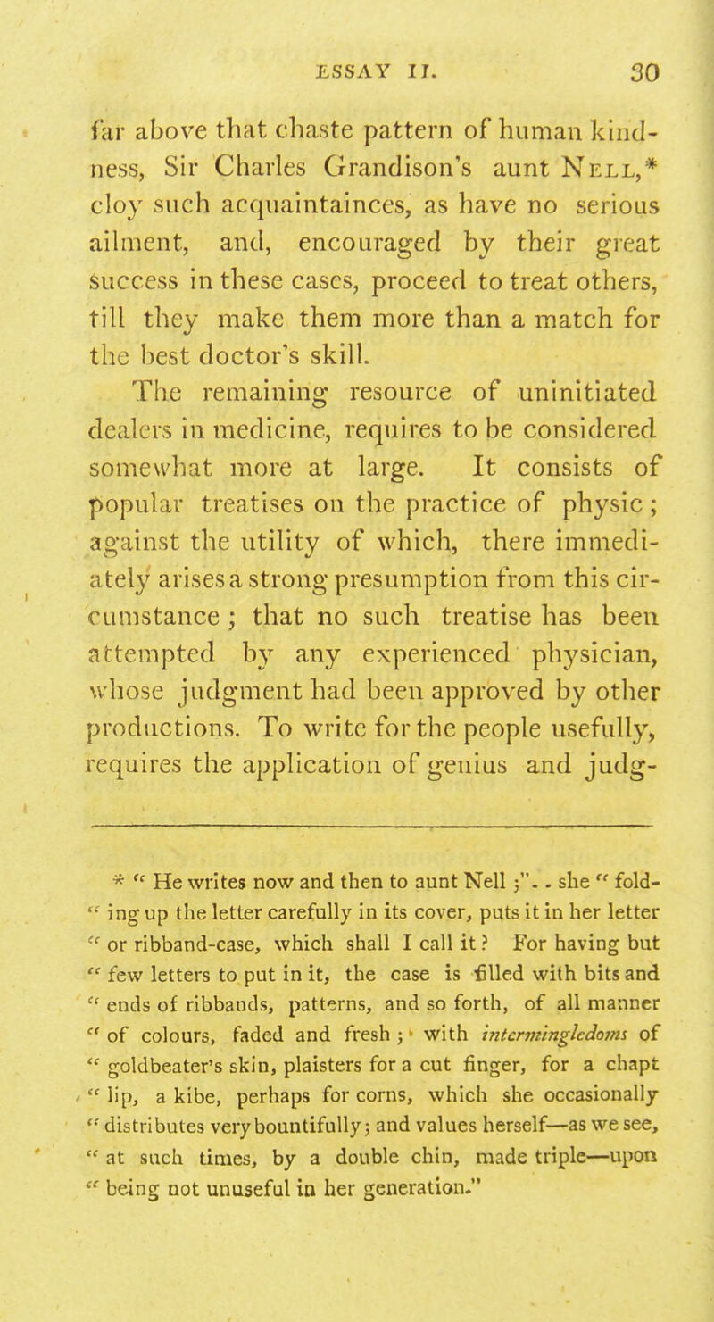 far above that chaste pattern of human kind- ness, Sir Charles Grandison's aunt Nell,* cloy such acquaintances, as have no serious ailment, and, encouraged by their great success in these cases, proceed to treat others, till they make them more than a match for the best doctor's skill. The remaining resource of uninitiated dealers in medicine, requires to be considered somewhat more at large. It consists of popular treatises on the practice of physic; against the utility of which, there immedi- ately arises a strong presumption from this cir- cumstance ; that no such treatise has been attempted by any experienced physician, whose judgment had been approved by other productions. To write for the people usefully, requires the application of genius and judg- *  He writes now and then to aunt Nell j.. she  fold-  ing up the letter carefully in its cover, puts it in her letter  or ribband-case, which shall I call it ? For having but  few letters to put in it, the case is filed with bits and  ends of ribbands, patterns, and so forth, of all manner  of colours, faded and fresh ; > with tntcrmingledoms of  goldbeater's skin, plaisters for a cut finger, for a chapt  lip, a kibe, perhaps for corns, which she occasionally  distributes very bountifully 5 and values herself—as we see,  at such times, by a double chin, made triple—upon  being not unuseful in her generation.