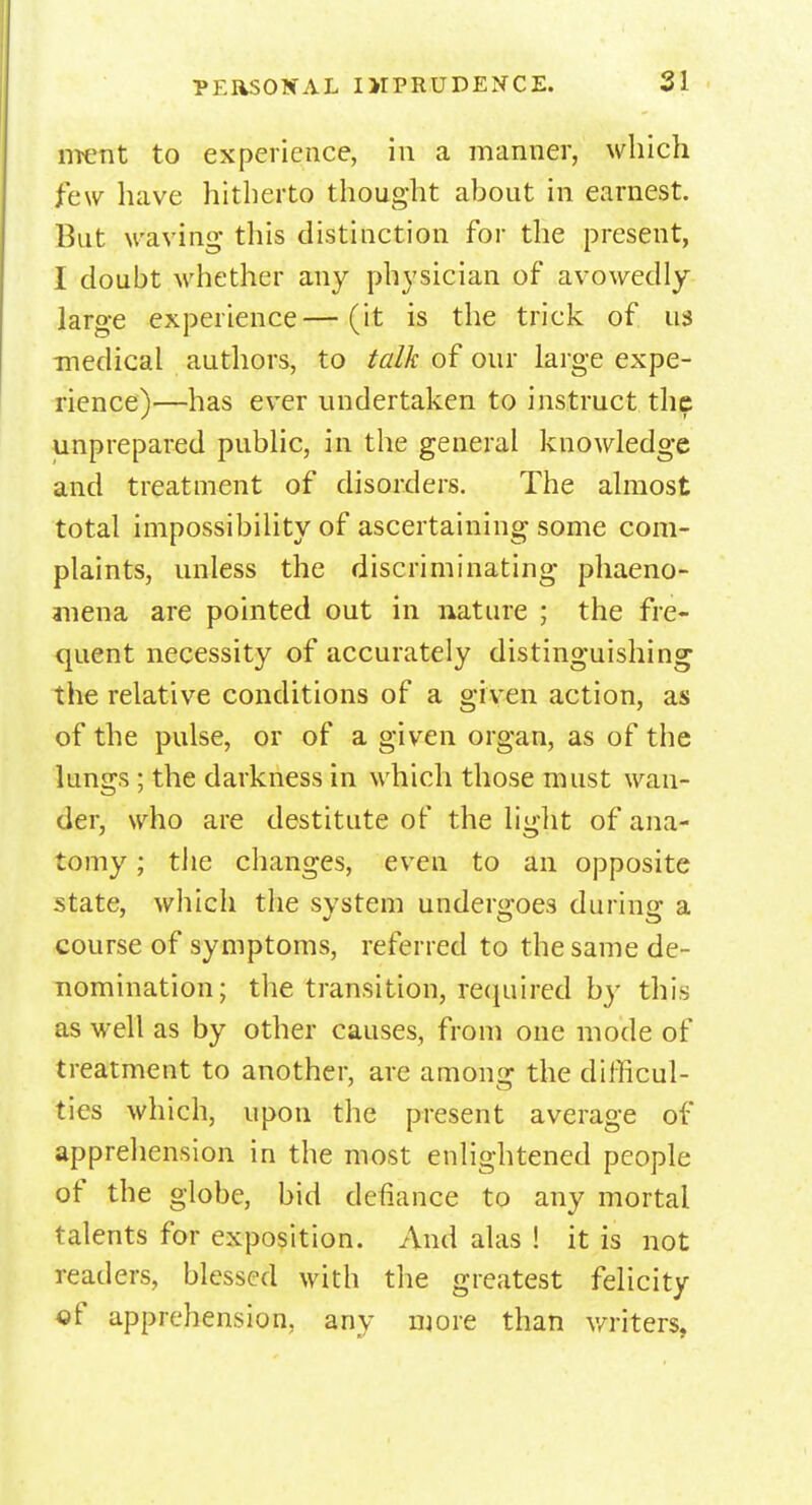 ment to experience, in a manner, which few have hitherto thought about in earnest. But waving this distinction for the present, 1 doubt whether an}' physician of avowedly- large experience—(it is the triek of us medical authors, to talk of our large expe- rience)—has ever undertaken to instruct the unprepared public, in the general knowledge and treatment of disorders. The almost total impossibility of ascertaining some com- plaints, unless the discriminating phaeno- mena are pointed out in nature ; the fre- quent necessity of accurately distinguishing the relative conditions of a given action, as of the pulse, or of a given organ, as of the lungs ; the darkness in whieh those must wan- der, who are destitute of the light of ana- tomy ; the changes, even to an opposite state, which the system undergoes during a course of symptoms, referred to the same de- nomination; the transition, required by this as well as by other causes, from one mode of treatment to another, are among the difficul- ties which, upon the present average of apprehension in the most enlightened people of the globe, bid defiance to any mortal talents for exposition. And alas ! it is not readers, blessed with the greatest felicity of apprehension, any more than writers,