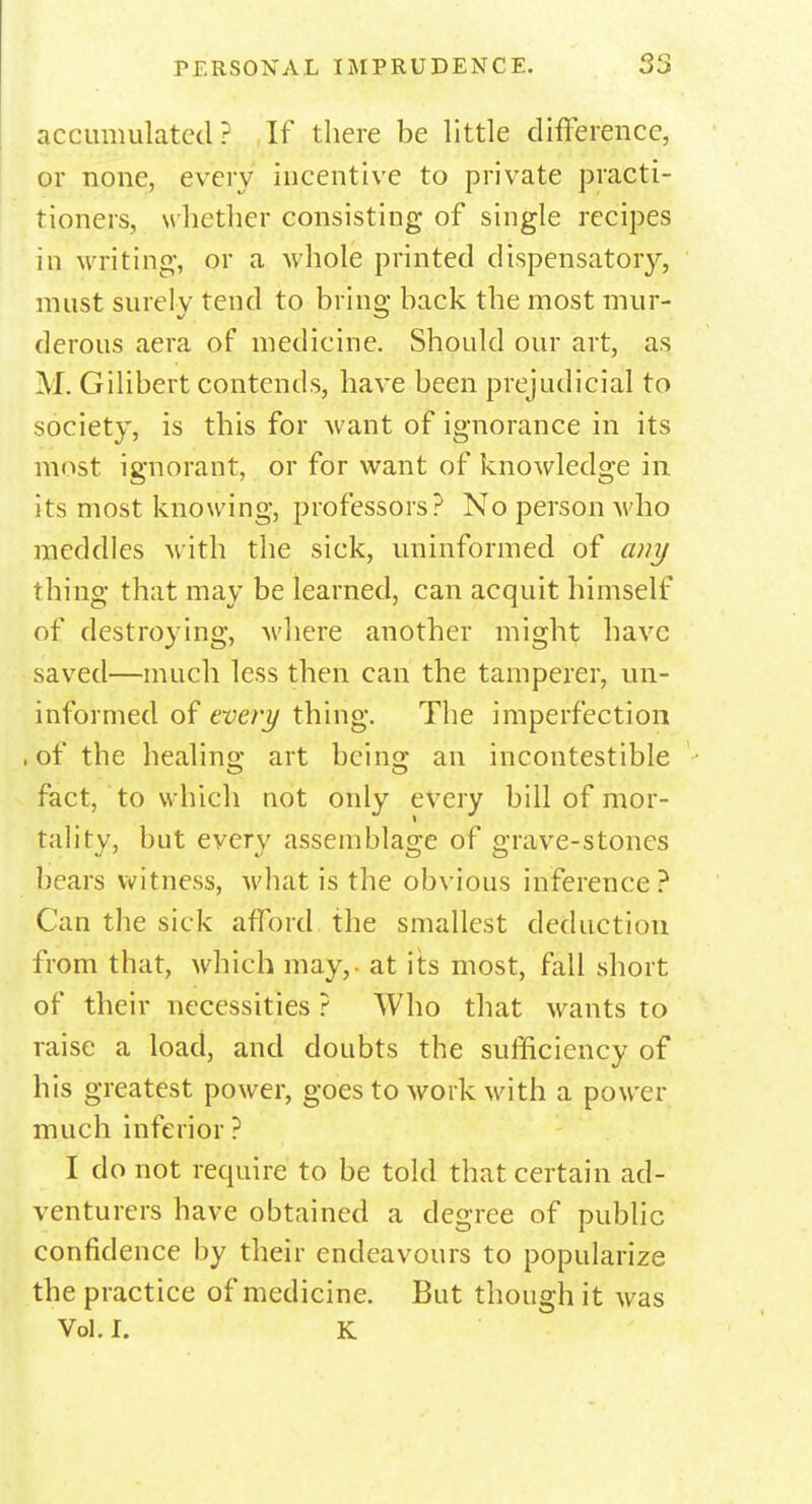 accumulated? If there be little difference, or none, every incentive to private practi- tioners, w hether consisting of single recipes in writing, or a whole printed dispensatory, must surely tend to brine' back the most mur- derous aera of medicine. Should our art, as M. Gilibert contends, have been prejudicial to society, is this for want of ignorance in its most ignorant, or for want of knowledge in its most knowing, professors? No person who meddles with the sick, uninformed of any thing that may be learned, can acquit himself of destroying, where another might have saved—much less then can the tamperer, un- informed of every thing. The imperfection . of the healing art bcins; an incontestible fact, to which not only every bill of mor- tality, but every assemblage of grave-stones bears witness, what is the obvious inference? Can the sick afford the smallest deduction from that, which may, - at its most, fall short of their necessities ? Who that wants to raise a load, and doubts the sufficiency of his greatest power, goes to work Math a power much inferior ? I do not require to be told that certain ad- venturers have obtained a degree of public confidence by their endeavours to popularize the practice of medicine. But though it was Vol. I. K