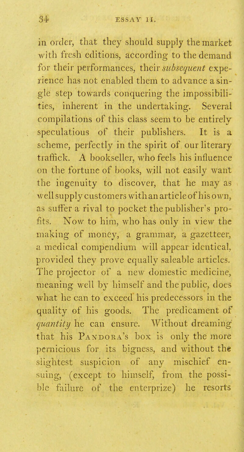 in order, that they should supply the market with fresh editions, according to the demand for their performances, their subsequent expe- rience has not enabled them to advance a sin- gle step towards conquering the impossibili- ties, inherent in the undertaking. Several compilations of this class seem to be entirely speculations of their publishers. It is a scheme, perfectly in the spirit of our literary traffick. A bookseller, who feels his influence on the fortune of books, will not easily want the ingenuity to discover, that he may as well supply customers with an article of his own, as suffer a rival to pocket the publisher's pro- fits. Now to him, who has only in view the making of money, a grammar, a gazetteer, a medical compendium will appear identical, provided they prove equally saleable articles. The projector of a new domestic medicine, meaning well by himself and the public, does what he can to exceed his predecessors in the quality of his goods. The predicament of quantity he can ensure. Without dreaming that his Pandora's box is only the more pernicious for its bigness, and without the slightest suspicion of any mischief en- suing, (except to himself, from the possi- ble failure of the cnterprize) he resorts