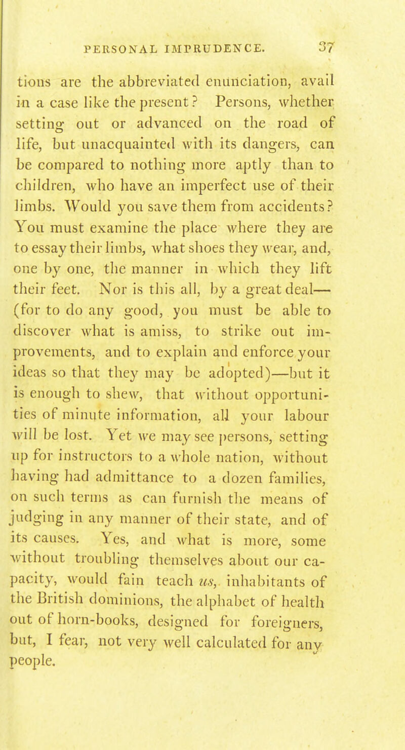 tions are the abbreviated enunciation, avail in a case like the present? Persons, whether setting out or advanced on the road of life, but unacquainted with its dangers, can be compared to nothing more aptly than to children, who have an imperfect use of their limbs. Would you save them from accidents? You must examine the place where they are to essay their limbs, Avhat shoes they wear, and, one by one, the manner in which they lift their feet. Nor is this all, by a great deal— (for to do any good, you must be able to discover what is amiss, to strike out im- provements, and to explain and enforce your ideas so that they may be adopted)—but it is enough to shew, that without opportuni- ties of minute information, all your labour will be lost. Yet we may see persons, setting up for instructors to a whole nation, without having had admittance to a dozen families, on such terms as can furnish the means of judging in any manner of their state, and of its causes. Yes, and what is more, some without troubling themselves about our ca- pacity, would fain teach us, inhabitants of the British dominions, the alphabet of health out of horn-books, designed for foreigners, but, I fear, not very well calculated for any people.