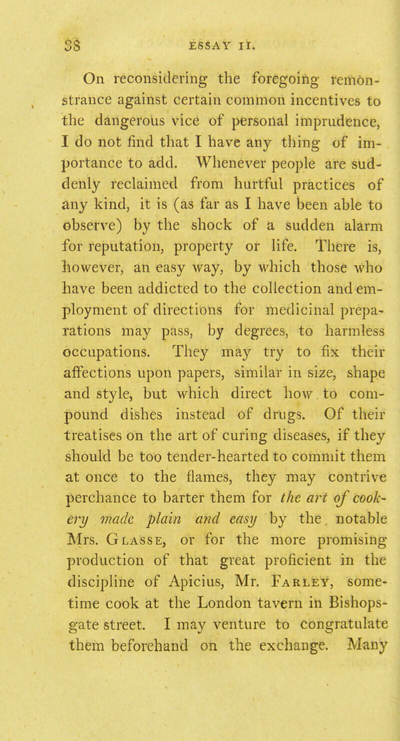 On reconsidering the foregoing remon- strance against certain common incentives to the dangerous vice of personal imprudence, I do not find that I have any thing of im- portance to add. Whenever people are sud- denly reclaimed from hurtful practices of any kind, it is (as far as I have been able to observe) by the shock of a sudden alarm for reputation, property or life. There is, however, an easy way, by which those who have been addicted to the collection and em- ployment of directions for medicinal prepa- rations may pass, by degrees, to harmless occupations. They may try to fix their affections upon papers, similar in size, shape and style, but which direct how to com- pound dishes instead of drugs. Of their treatises on the art of curing diseases, if they should be too tender-hearted to commit them at once to the flames, they may contrive perchance to barter them for the art of cook- ery made plain and easy by the notable Mrs. Glasse, or for the more promising production of that great proficient in the discipline of Apicius, Mr. Farley, some- time cook at the London tavern in Bishops- gate street. I may venture to congratulate them beforehand on the exchange. Many