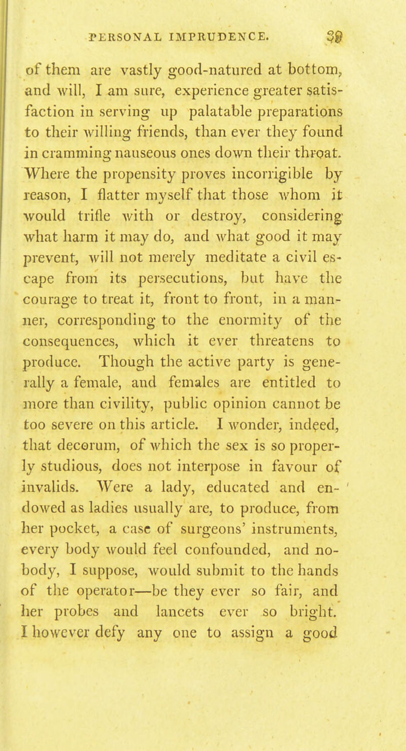 of them are vastly good-natured at bottom, and will, I am sure, experience greater satis- faction in serving up palatable preparations to their willing friends, than ever they found in cramming nauseous ones down their throat. Where the propensity proves incorrigible by reason, I flatter myself that those whom it would trifle with or destroy, considering' what harm it may do, and what good it may prevent, will not merely meditate a civil es- cape from its persecutions, but have the courage to treat it, front to front, in a man- ner, corresponding to the enormity of the consequences, which it ever threatens to produce. Though the active party is gene- rally a female, and females are entitled to more than civility, public opinion cannot be too severe on this article. I wonder, indeed, that decorum, of which the sex is so proper- ly studious, does not interpose in favour of invalids. Were a lady, educated and en- dowed as ladies usually are, to produce, from her pocket, a case of surgeons' instruments, every body would feel confounded, and no- body, I suppose, would submit to the hands of the operator—be they ever so fair, and her probes and lancets ever so bright.