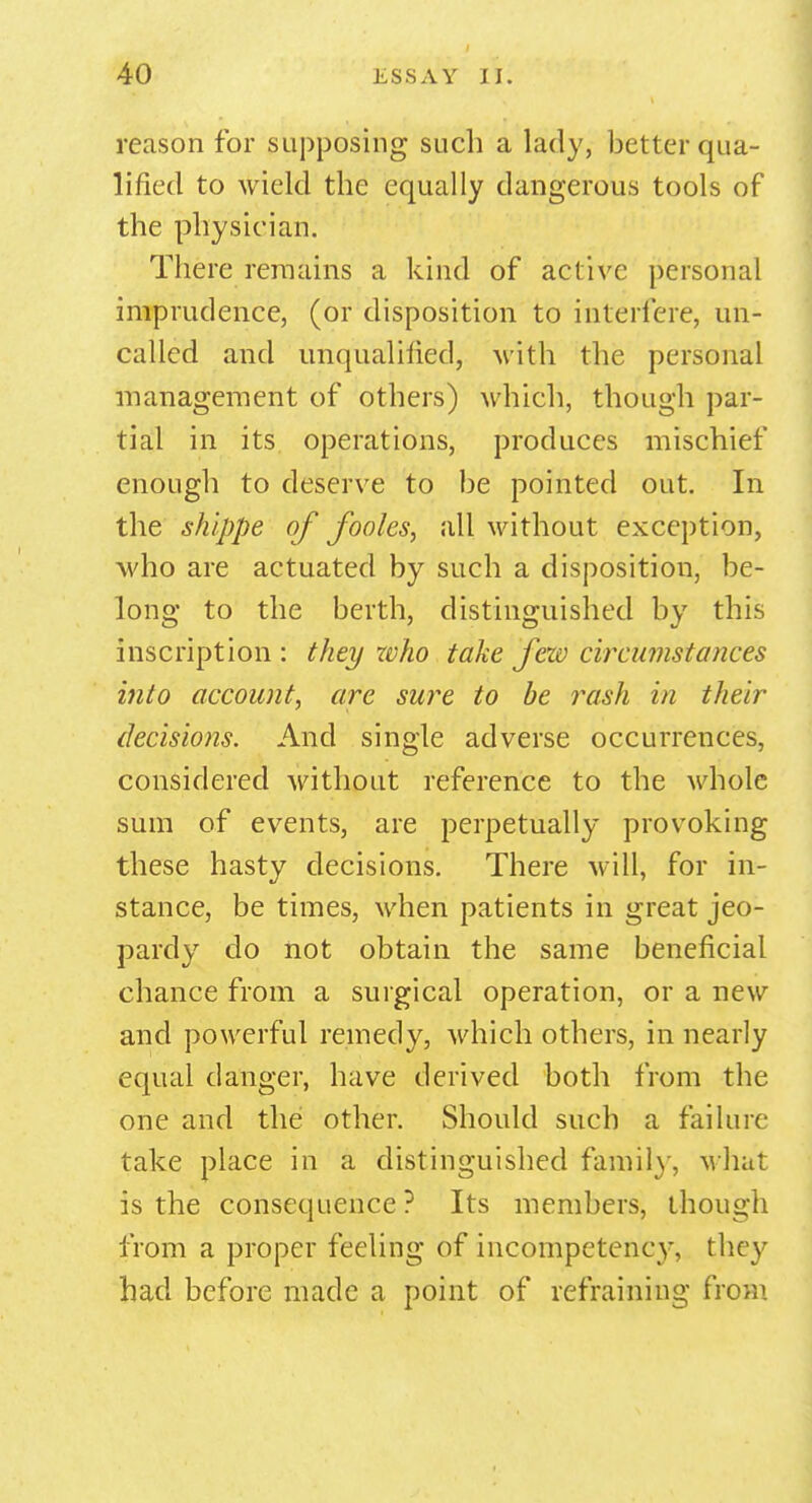 reason for supposing such a lady, better qua- lified to wield the equally dangerous tools of the physician. There remains a kind of active personal imprudence, (or disposition to interfere, un- called and unqualified, with the personal management of others) which, though par- tial in its operations, produces mischief enough to deserve to be pointed out. In the shippe of fooles, all without exception, who are actuated by such a disposition, be- long to the berth, distinguished by this inscription : they who take few circumstances into account, are sure to be rash in their decisions. And single adverse occurrences, considered without reference to the whole sum of events, are perpetually provoking these hasty decisions. There will, for in- stance, be times, when patients in great jeo- pardy do not obtain the same beneficial chance from a surgical operation, or a new and powerful remedy, which others, in nearly equal danger, have derived both from the one and the other. Should such a failure take place in a distinguished family, what is the consequence ? Its members, though from a proper feeling of incompetency, they had before made a point of refraining from