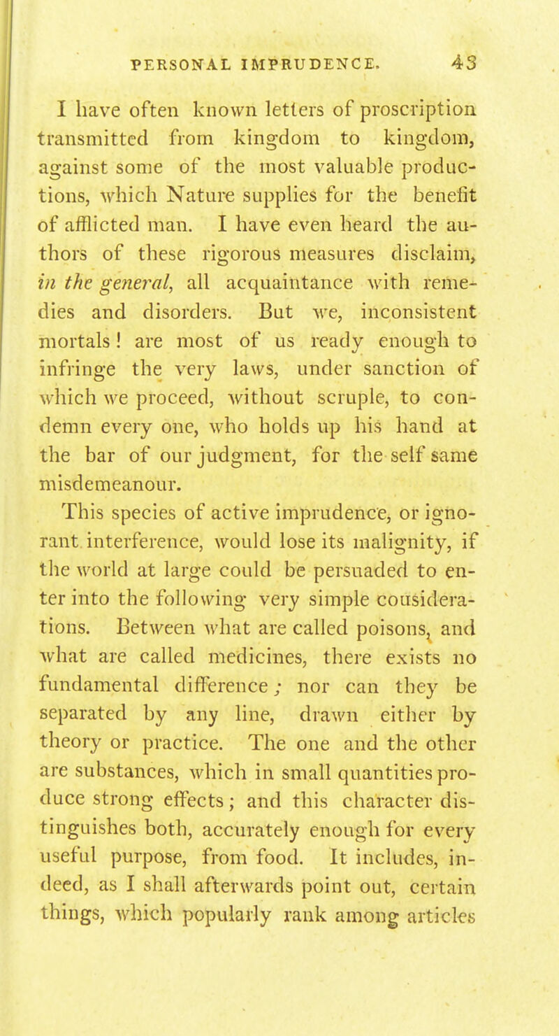 I have often known letters of proscription transmitted from kingdom to kingdom, against some of the most valuable produc- tions, which Nature supplies for the benefit of afflicted man. I have even heard the au- thors of these rigorous measures disclaim, in the general, all acquaintance with reme- dies and disorders. But we, inconsistent mortals! are most of us ready enough to infringe the very laws, under sanction of which we proceed, without scruple, to con- demn every one, who holds up his hand at the bar of our judgment, for the self same misdemeanour. This species of active imprudence, or igno- rant interference, would lose its malignity, if the world at large could be persuaded to en- ter into the following very simple considera- tions. Between what are called poisons, and what are called medicines, there exists no fundamental difference; nor can they be separated by any line, drawn either by theory or practice. The one and the other are substances, which in small quantities pro- duce strong effects; and this character dis- tinguishes both, accurately enough for every useful purpose, from food. It includes, in- deed, as I shall afterwards point out, certain things, which popularly rank among articles