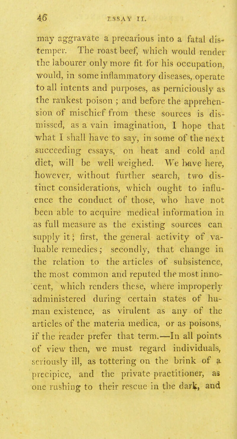 may aggravate a precarious into a fatal dis- temper. The roast beef, which would render the labourer only more fit for his occupation, would, in some inflammatory diseases, operate to all intents and purposes, as perniciously as the rankest poison ; and before the apprehen- sion of mischief from these sources is dis- missed, as a vain imagination, I hope that what I shall have to say, in some of the next succeeding essays, on heat and cold and diet, will be well weighed. We have here, however, without further search, two dis- tinct considerations, which ought to influ- ence the conduct of those, who have not been able to acquire medical information in as full measure as the existing sources can supply it; first, the general activity of va- luable remedies; secondly, that change in the relation to the articles of subsistence, the most common and reputed the most inno- cent, which renders these, where improperly administered during: certain states of hu- man existence, as virulent as any of the articles of the materia medica, or as poisons, if the reader prefer that term.—In all points of view then, we must regard individuals, seriously ill, as tottering on the brink of a precipice, and the private practitioner, as one rushing to their rescue in the dark, and