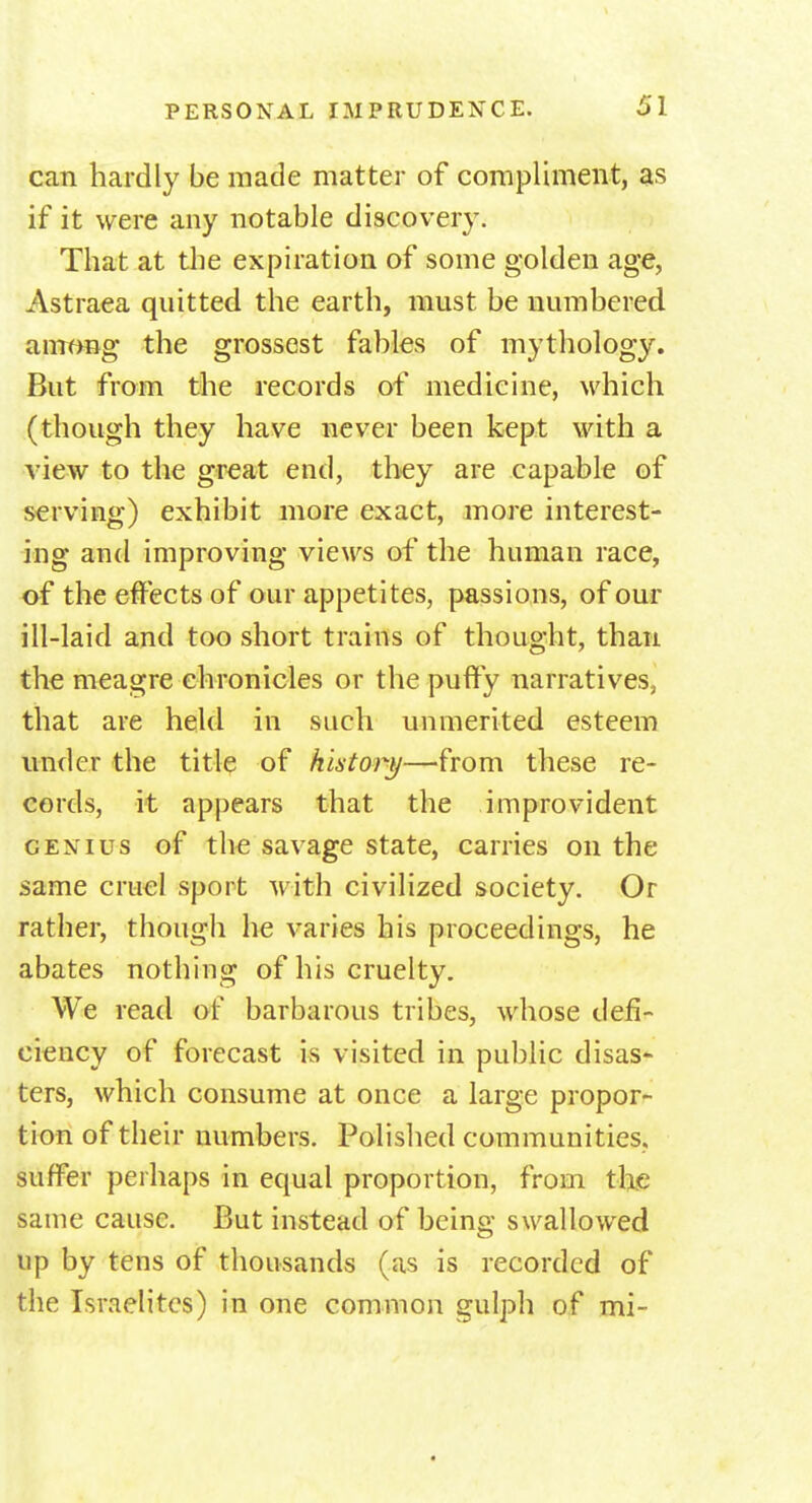 can hardly be made matter of compliment, as if it were any notable discovery. That at the expiration of some golden age, Astraea quitted the earth, must be numbered among the grossest fables of mythology. But from the records of medicine, which (though they have never been kept with a view to the great end, they are capable of serving) exhibit more exact, more interest- ing arid improving views of the human race, of the effects of our appetites, passions, of our ill-laid and too short trains of thought, than the meagre chronicles or the puffy narratives, that are held in such unmerited esteem under the title of history—from these re- cords, it appears that the improvident genius of the savage state, carries on the same cruel sport with civilized society. Or rather, though he varies his proceedings, he abates nothing of his cruelty. We read of barbarous tribes, whose defi- ciency of forecast is visited in public disas- ters, which consume at once a large propor- tion of their numbers. Polished communities, suffer perhaps in equal proportion, from the same cause. But instead of being swallowed up by tens of thousands (as is recorded of the Israelites) in one common gulph of mi-