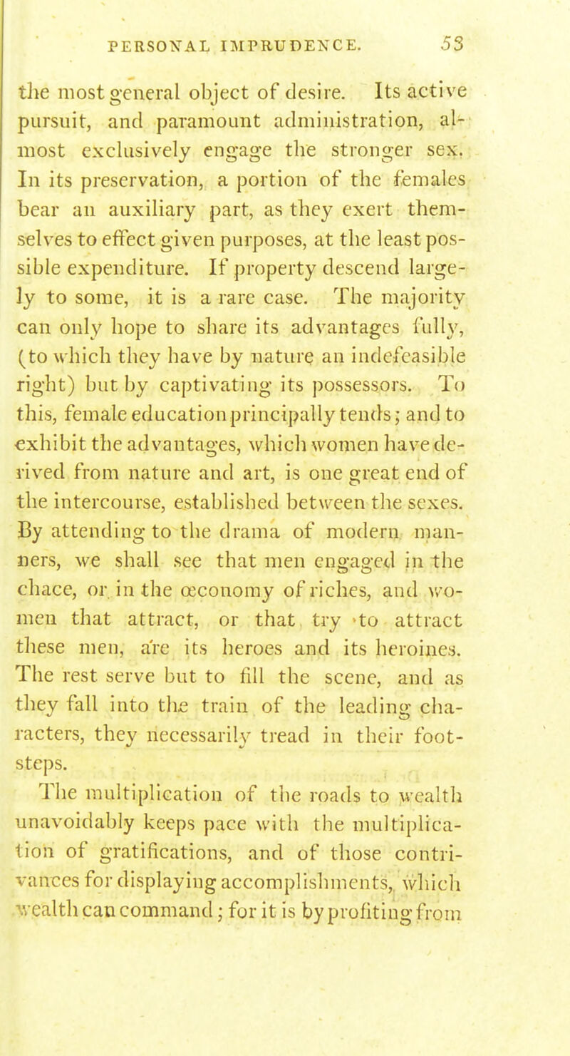 the most general object of desire. Its active pursuit, and paramount administration, al- most exclusively engage the stronger sex. In its preservation, a portion of the females bear an auxiliary part, as they exert them- selves to effect given purposes, at the least pos- sible expenditure. If property descend large- ly to some, it is a rare case. The majority can only hope to share its advantages fully, (to which they have by nature an indefeasible right) but by captivating its possessors. To this, female education principally tends; and to exhibit the advantages, which women have de- rived from nature and art, is one great end of the intercourse, established between the sexes. By attending to the drama of modern man- ners, we shall see that men engaged in the chace, or in the oeconomy of riches, and wo- men that attract, or that try >to attract these men, are its heroes and its heroines. The rest serve but to fill the scene, and as they fall into the train of the leading cha- racters, they necessarily tread in their foot- steps. The multiplication of the roads to wealth unavoidably keeps pace with the multiplica- tion of gratifications, and of those contri- vances for displaying accomplishments, which '. calth can command; for it is by profiting from