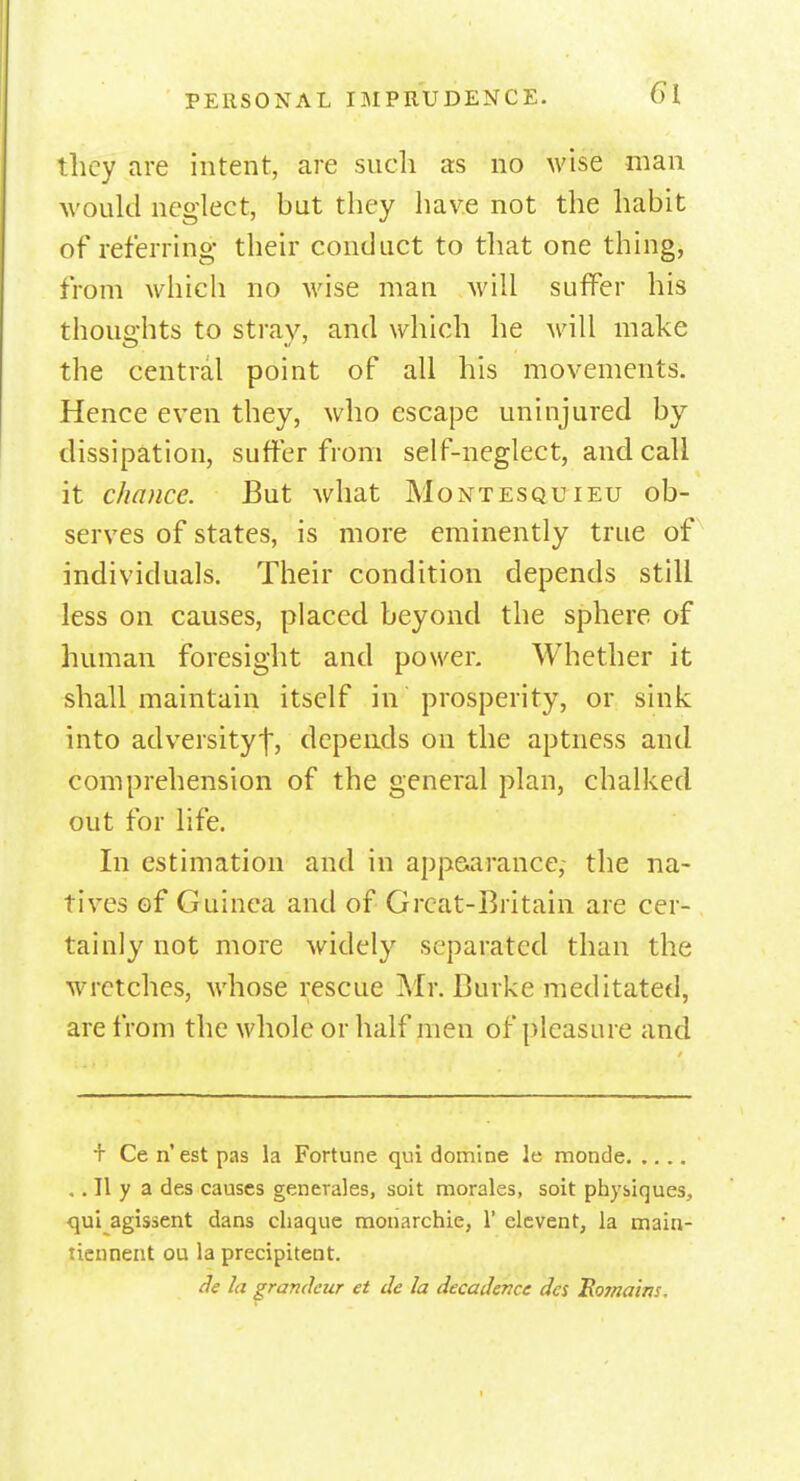 they are intent, are such as no wise man would neglect, but they have not the habit of referring their conduct to that one thing, from which no wise man will suffer his thoughts to stray, and which he will make the central point of all his movements. Hence even they, who escape uninjured by dissipation, suffer from self-neglect, and call it chance. But Avhat Montesquieu ob- serves of states, is more eminently true of individuals. Their condition depends still less on causes, placed beyond the sphere of human foresight and power. Whether it shall maintain itself in prosperity, or sink into adversity^, depends on the aptness and comprehension of the general plan, chalked out for life. In estimation and in appearance, the na- tives of Guinea and of Great-Britain are cer- tainly not more widely separated than the wretches, whose rescue Mr. Burke meditated, are from the whole or half men of pleasure and + Ceil' est pas la Fortune qui domine le monde .. II y a des causes generates, soit morales, soit physiques, qui agissent dans chaque monarchic, 1' elevent, la main- tiennent ou la precipitent. de la grandeur et de la decadence des Eomains.