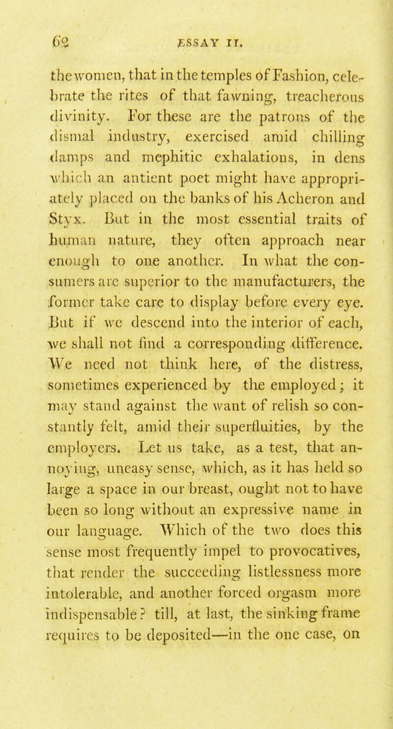 the women, that in the temples of Fashion, cele- brate the rites of that fawning, treacherous divinity. For these are the patrons of the dismal industry, exercised amid chilling damps and mephitic exhalations, in dens which an antient poet might have appropri- ately placed on the banks of his Acheron and Styx. But in the most essential traits of human nature, they often approach near enough to one another. In what the con- sumers are superior to the manufacturers, the former take care to display before every eye. But if we descend into the interior of each, •we shall not find a corresponding difference. We need not think here, of the distress, sometimes experienced by the employed; it may stand ag-ainst the want of relish so con- stantly felt, amid their superfluities, by the employers. Let us take, as a test, that an- noying, uneasy sense, which, as it has held so large a space in our breast, ought not to have been so long without an expressive name in our language. Which of the tM^o does this sense most frequently impel to provocatives, that render the succeeding listlessness more intolerable, and another forced orgasm more indispensable? till, at last, the sinking frame requires to be deposited—in the one case, on