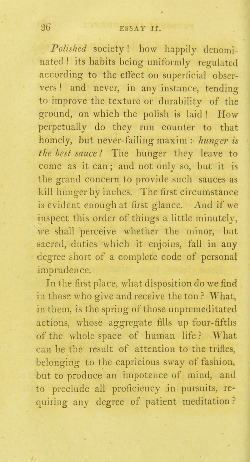 Polished society ! how happily denomi- nated ! its habits being uniformly regulated according to the effect on superficial obser- vers ! and never, in any instance, tending to improve the texture or durability of the ground, on which the polish is laid ! How perpetually do they run counter to that homely, but never-failing maxim : hunger is the best sauce! The hunger they leave to come as it can; and not only so, but it is the grand concern to provide such sauces as kill hunger by inches. The first circumstance is evident enough at first glance. And if we inspect this order of things a little minutely, we shall perceive whether the minor, but sacred, duties which it enjoins, fall in any degree short of a complete code of personal imprudence. In the first place, what disposition do we find in those who give and receive the ton ? What, in them, is the spring of those unpremeditated actions, whose aggregate fills up four-fifths of the whole space of human life ? What can be the result of attention to the trifles, belonging to the capricious sway of fashion, but to produce an impotence of mind, and to preclude all proficiency in pursuits, re- quiring any degree of patient meditation ?