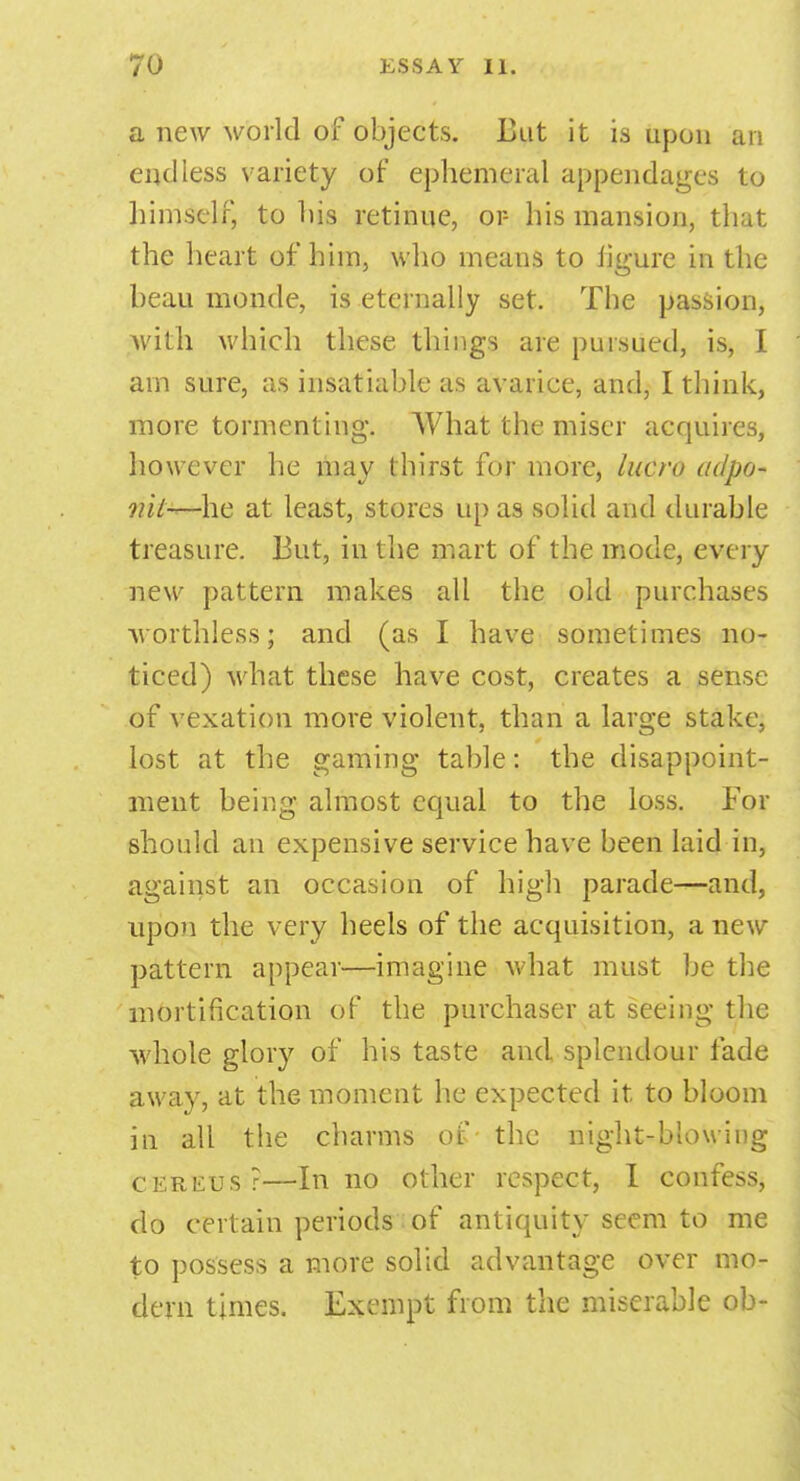 a new world of objects. Lut it is upon an endless variety of ephemeral appendages to himself, to his retinue, or- his mansion, that the heart of him, who means to %ure in the beau monde, is eternally set. The passion, with which these things are pursued, is, I am sure, as insatiable as avarice, and, I think, more tormenting. What the miser acquires, however he may thirst for more, lucre adpo- nit-*—he at least, stores upas solid and durable treasure, liut, in the mart of the mode, every new pattern makes all the old purchases worthless; and (as I have sometimes no- ticed) what these have cost, creates a sense of vexation more violent, than a large stake, lost at the gaming table: the disappoint- ment being almost equal to the loss. For should an expensive service have been laid in, against an occasion of high parade—and, upon the very heels of the acquisition, a new pattern appear—imagine what must he the mortification of the purchaser at seeing the whole glory of his taste and splendour fade away, at the moment he expected it to bloom in all the charms of the night-blowing cereus?—In no other respect, I confess, do certain periods of antiquity seem to me to possess a more solid advantage over mo- dern times. Exempt from the miserable ob-