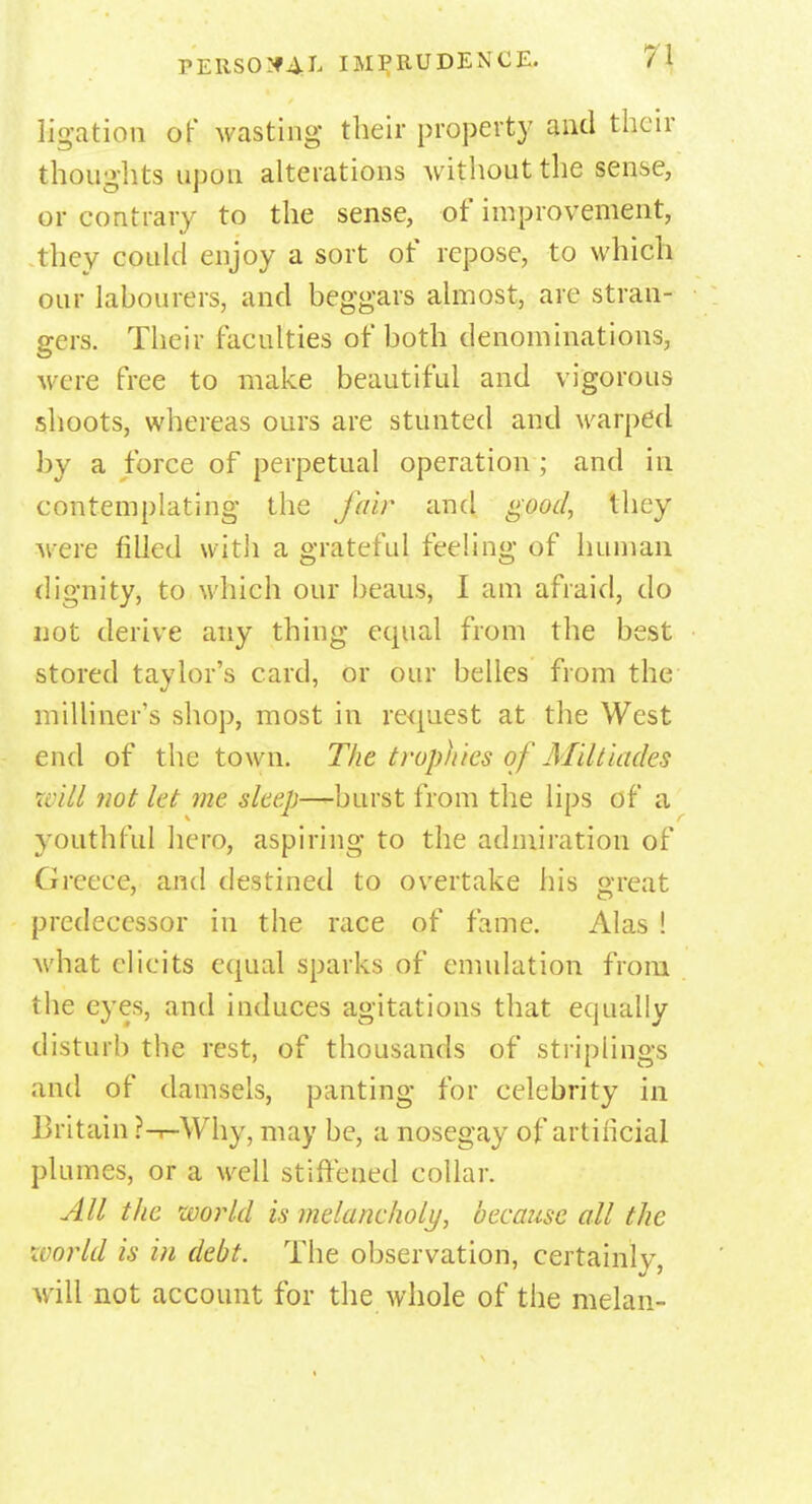 ligation of wasting their property and their thoughts upon alterations without the sense, or contrary to the sense, of improvement, they could enjoy a sort of repose, to which our labourers, and beggars almost, are stran- gers. Their faculties of both denominations, were free to make beautiful and vigorous shoots, whereas ours are stunted and warped by a force of perpetual operation ; and in contemplating the fair and good, they were filled with a grateful feeling of human dignity, to which our beaus, I am afraid, do not derive any thing equal from the best stored taylor's card, or our belles from the milliner's shop, most in request at the West end of the town. The trophies of Miltiades will not let me sleep—burst from the lips of a youthful hero, aspiring to the admiration of Greece, and destined to overtake his great predecessor in the race of fame. Alas ! what elicits equal sparks of emulation from the eyes, and induces agitations that equally disturb the rest, of thousands of striplings and of damsels, panting for celebrity in Britain ?-i-\Vhy, may be, a nosegay of artificial plumes, or a well stiffened collar. All the world is melancholy, because all the world is in debt. The observation, certainly, will not account for the whole of the melan-