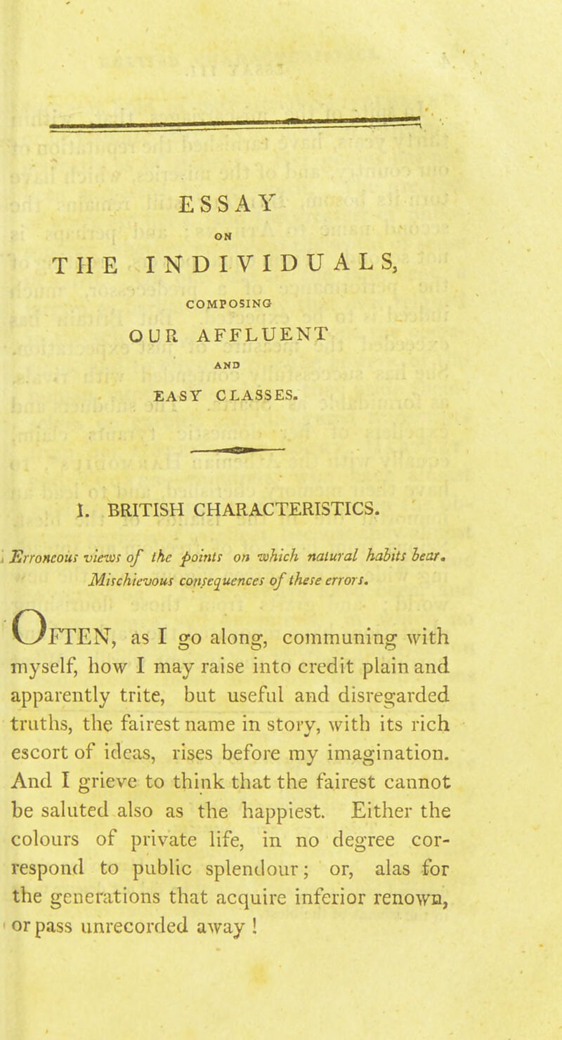 ON THE INDIVIDUALS, COMPOSING OUR AFFLUENT AMD EASY CLASSES. I. BRITISH CHARACTERISTICS. i Erroneous views of the points on which natural habits bear. Mischievous consequences of these errors. Often, as I go along, communing with myself, how I may raise into credit plain and apparently trite, but useful and disregarded truths, the fairest name in story, with its rich escort of ideas, rises before my imagination. And I grieve to think that the fairest cannot be saluted also as the happiest. Either the colours of private life, in no degree cor- respond to public splendour; or, alas for the generations that acquire inferior renown,