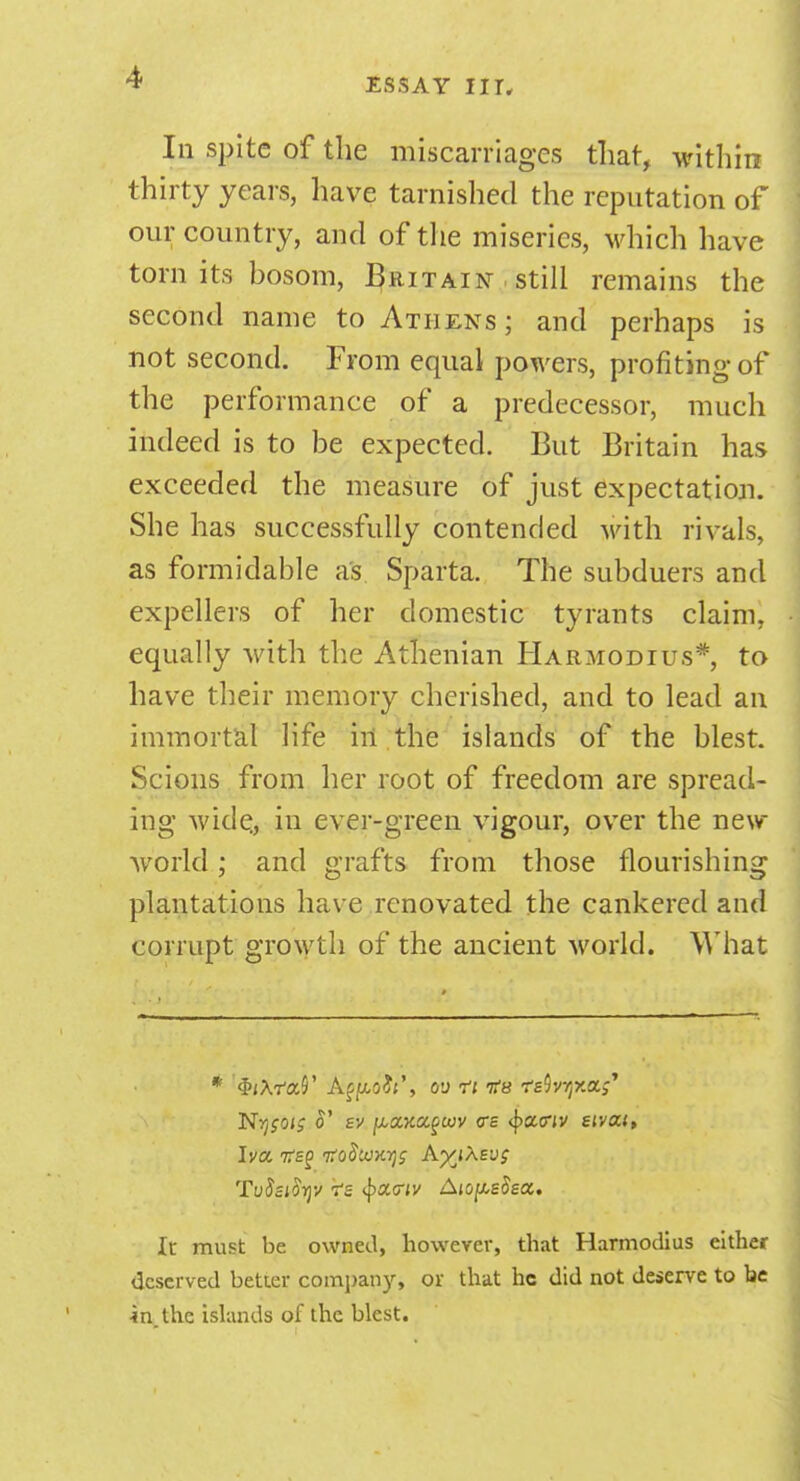 In spite of the miscarriages that, within thirty years, have tarnished the reputation of our country, and of the miseries, which have torn its bosom, Britain , still remains the second name to Athens; and perhaps is not second. From equal powers, profiting of the performance of a predecessor, much indeed is to be expected. But Britain has exceeded the measure of just expectation. She has successfully contended with rivals, as formidable as Sparta. The subduers and expellers of her domestic tyrants claim, equally with the Athenian Harmodius*, to have their memory cherished, and to lead an immortal life iii the islands of the blest. Scions from her root of freedom are spread- ing wide, in ever-green vigour, over the new- world ; and grafts from those flourishing plantations have renovated the cankered and corrupt growth of the ancient world. What Nysoi; o' sv ^XKagcov <rs <f>atny eivou, Iva 7T£f tToSickt^ AyjXevg TvSsiorjv 7-z §x<riv Aio^sSsoc. It must be owned, however, that Harmodius either deserved better company, or that he did not deserve to be in.the islands of the blest.