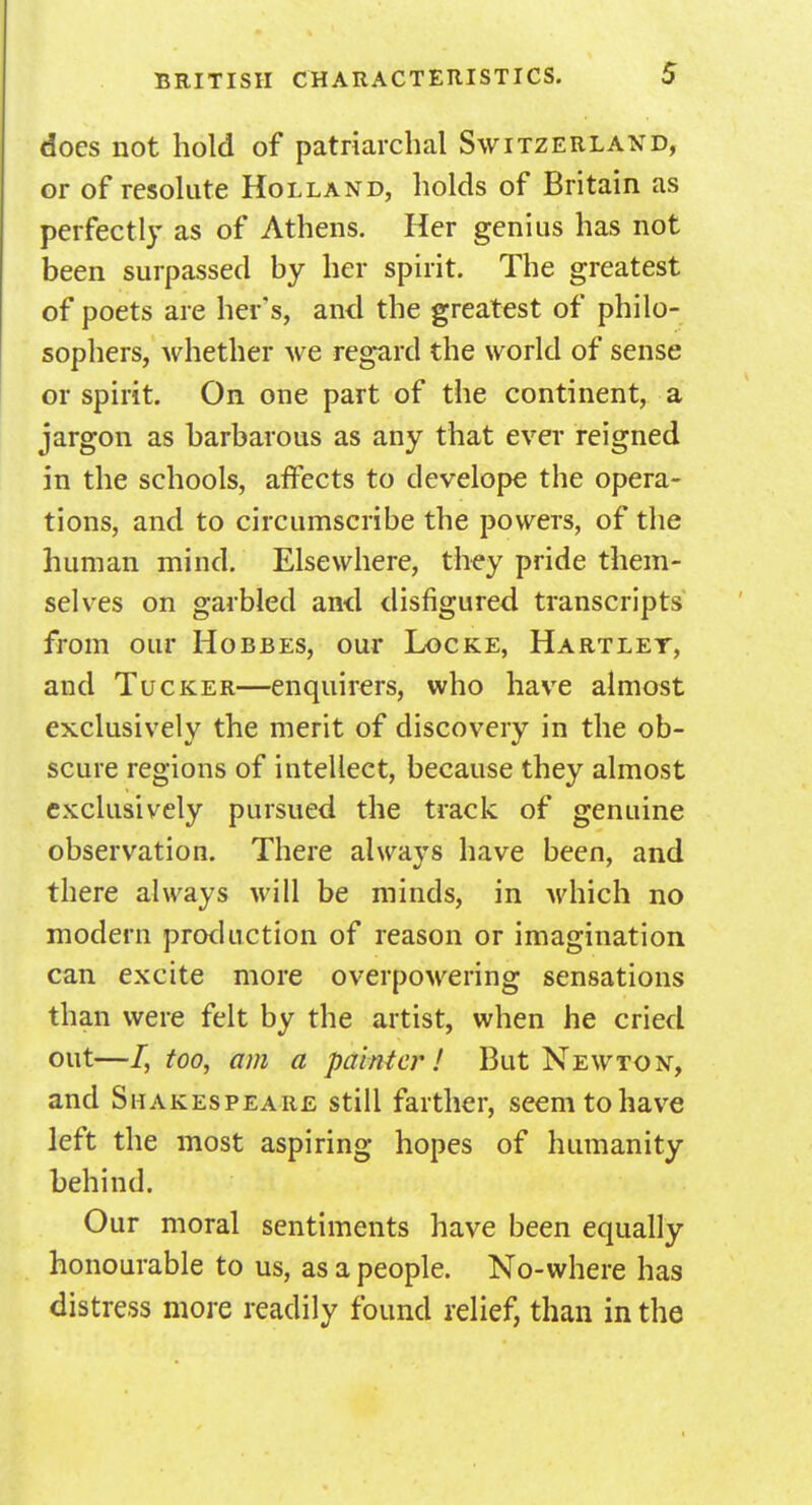 does not hold of patriarchal Switzerland, or of resolute Holland, holds of Britain as perfectly as of Athens. Her genius has not been surpassed by her spirit. The greatest of poets are her's, and the greatest of philo- sophers, whether we regard the world of sense or spirit. On one part of the continent, a jargon as barbarous as any that ever reigned in the schools, affects to develope the opera- tions, and to circumscribe the powers, of the human mind. Elsewhere, they pride them- selves on garbled and disfigured transcripts from our Hobbes, our Locke, Hartley, and Tucker—enquirers, who have almost exclusively the merit of discovery in the ob- scure regions of intellect, because they almost exclusively pursued the track of genuine observation. There always have been, and there always will be minds, in which no modern production of reason or imagination can excite more overpowering sensations than were felt by the artist, when he cried out—/, too, am a painter! But Newton, and Shakespeare still farther, seem to have left the most aspiring hopes of humanity behind. Our moral sentiments have been equally honourable to us, as a people. No-where has distress more readily found relief, than in the