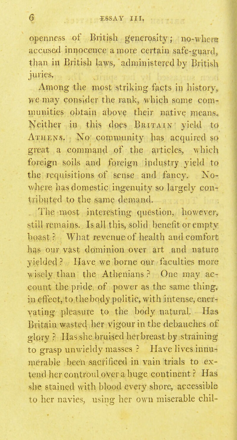 openness of British generosity; no-where accused innocence a more certain safe-guard, than in British laws, administered by British juries. Among the most striking facts in history, }ye may consider the rank, which some com- munities obtain above their native means. Neither in this does Britain yield to Athens. No community has acquired so great a command of the articles, which foreign soils and foreign industry yield to the requisitions of sense and fancy. No- where has domestic ingenuity so largely con- tributed to the same demand. . The most interesting question, however, still rein a ins. Is all this, solid benefit or empty boast ? What revenue of health and comfort has our vast dominion over art and nature yielded ? Have we borne our faculties more wisely than the Athenians ? One may ac- count the pride of power as the same thing, in effect, to the body politic, with intense, ener- vating pleasure to the body natural. Has Britain wasted her vigour in the debauches of glpry ? Has she bruised her breast by straining to grasp unwieldy masses ? Have lives innu- merable been sacrificed in vain trials to ex- tend her controul.over a huge continent ? Has she stained with blood every shore, accessible to her navies, using her own miserable chil-