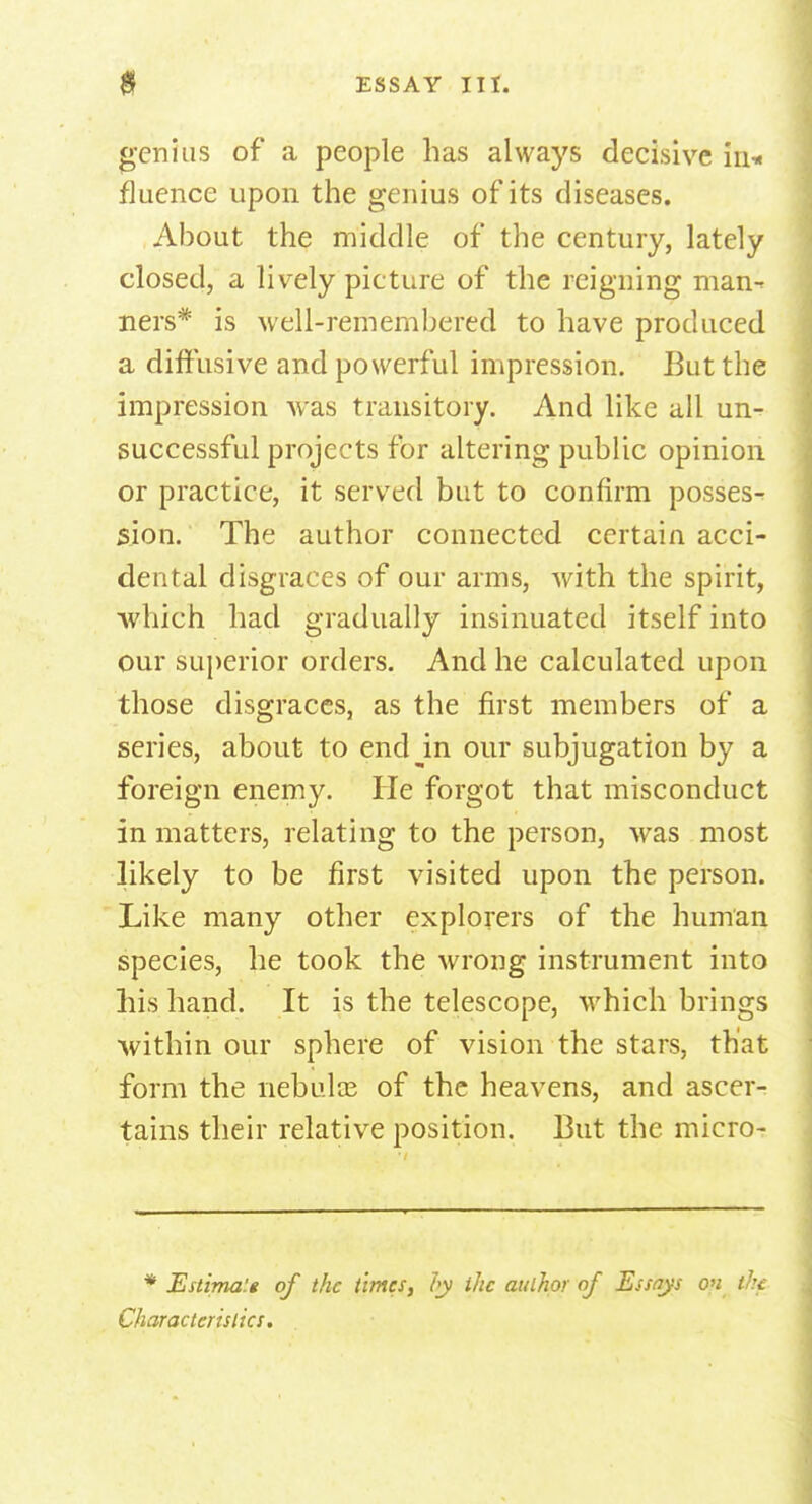 genius of a people has always decisive in* fluence upon the genius of its diseases. About the middle of the century, lately closed, a lively picture of the reigning man- ners* is well-remembered to have produced a diffusive and powerful impression. But the impression was transitory. And like all un- successful projects for altering public opinion or practice, it served but to confirm posses- sion. The author connected certain acci- dental disgraces of our arms, with the spirit, which had gradually insinuated itself into our superior orders. And he calculated upon those disgraces, as the first members of a series, about to endjn our subjugation by a foreign enemy. He forgot that misconduct in matters, relating to the person, was most likely to be first visited upon the person. Like many other explorers of the human species, he took the wrong instrument into his hand. It is the telescope, which brings within our sphere of vision the stars, that form the nebulas of the heavens, and ascer- tains their relative position. But the micro- * Estima'.t of the times, by the author of Essays on the Characteristics.