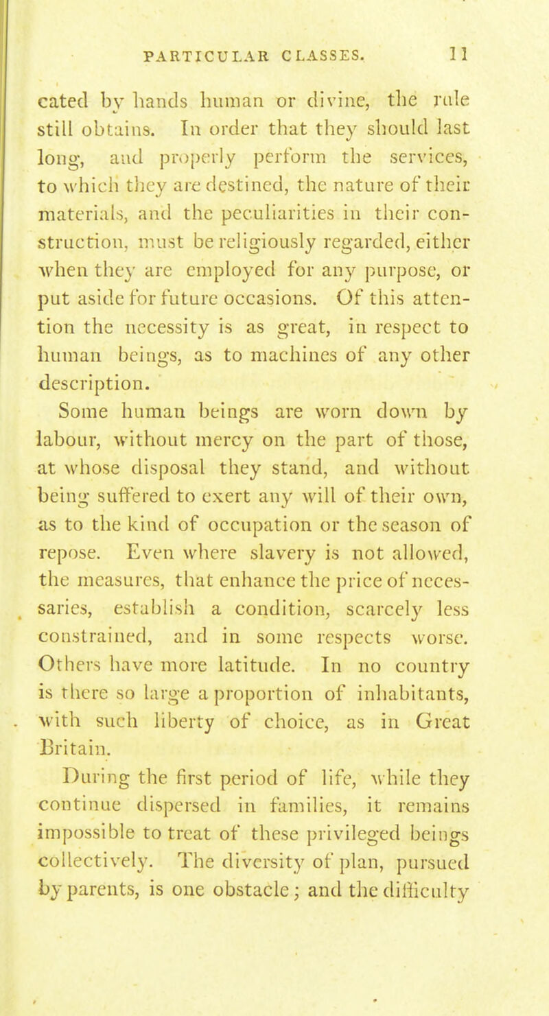 cated by hands human or divine, the rule still obtains. In order that they should last long, and properly perform the services, to which they are destined, the nature of their materials, and the peculiarities in their con- struction, must be religiously regarded, either when the\' are employed for any purpose, or put aside for future occasions. Of this atten- tion the necessity is as great, in respect to human beings, as to machines of any other description. Some human beings are worn down by labour, without mercy on the part of those, at whose disposal they stand, and without being suffered to exert any will of their own, as to the kind of occupation or the season of repose. Even where slavery is not allowed, the measures, that enhance the price of neces- saries, establish a condition, scarcely less constrained, and in some respects worse. Others have more latitude. In no country is there so large a proportion of inhabitants, with such liberty of choice, as in Great Britain. During the first period of life, while they continue dispersed in families, it remains impossible to treat of these privileged beings collectively. The diversity of plan, pursued by parents, is one obstacle; and the difficulty