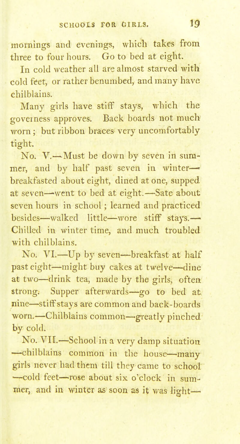 mornings and evenings, which takes from three to four hours. Go to bed at eight. In cold weather all are almost starved with cold feet, or rather benumbed, and many have chilblains. Many girls have stiff stays, which the governess approves. Back boards not much worn; but ribbon braces very uncomfortably tight. No. V.—Must be down by seven in sum- mer, and by half past seven in winter—• breakfasted about eight, dined at one, supped at seven—-went to bed at eight.—Sate about seven hours in school; learned and practiced besides—walked little—wore stiff stays.— Chilled in winter time, and much troubled with chilblains. No. VI.—Up by seven—breakfast at half past eight—might buy cakes at twelve—dine at two—drink tea, made by the girls, often strong. Supper afterwards—go to bed at, nine—stiff stays are common and back-boards worn.—Chilblains common—'greatly pinched by cold. No. VII.—School in a very damp situation —chilblains common in the house—many girls never had them till they came to school 1—cold feet—rose about six o'clock in sum- mer, and in winter as soon as it was li°-ht—