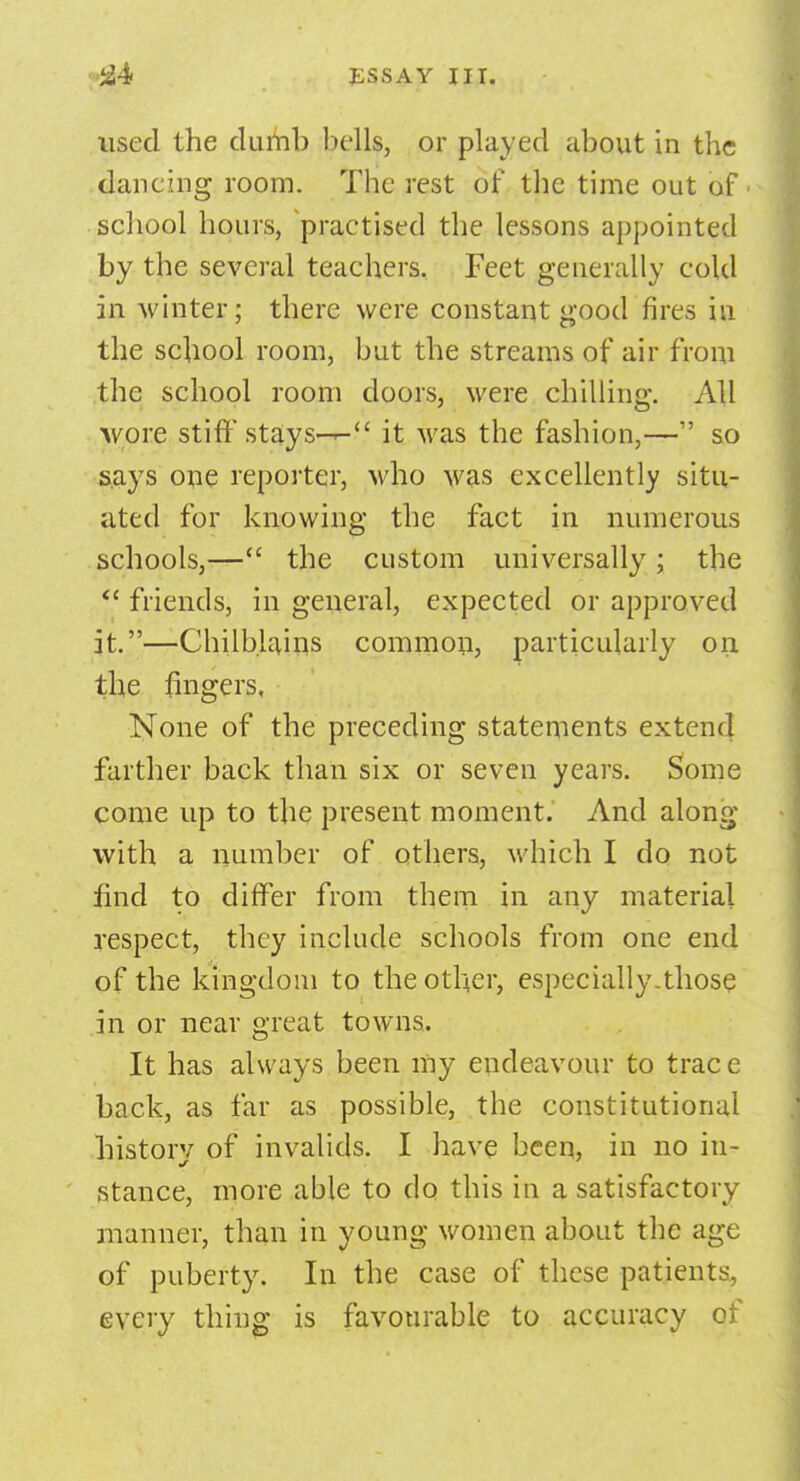 used the dumb bells, or played about in the dancing room. The rest of the time out of ■ school hours, practised the lessons appointed by the several teachers. Feet generally cold in winter; there were constant good fires in the school room, but the streams of air from the school room doors, were chilling. All wore stiff stays--- it was the fashion,— so says one reporter, who was excellently situ- ated for knowing the fact in numerous schools,— the custom universally; the  friends, in general, expected or approved it.—Chilblains common, particularly on the fingers, None of the preceding statements extend farther back than six or seven years. Some come up to the present moment. And along with a number of others, which I do not find to differ from them in any material respect, they include schools from one end of the kingdom to the other, especially-those in or near great towns. It has always been my endeavour to trac e back, as far as possible, the constitutional history of invalids. I have been, in no in- stance, more able to do this in a satisfactory manner, than in young women about the age of puberty. In the case of these patients^ every thing is favourable to accuracy of