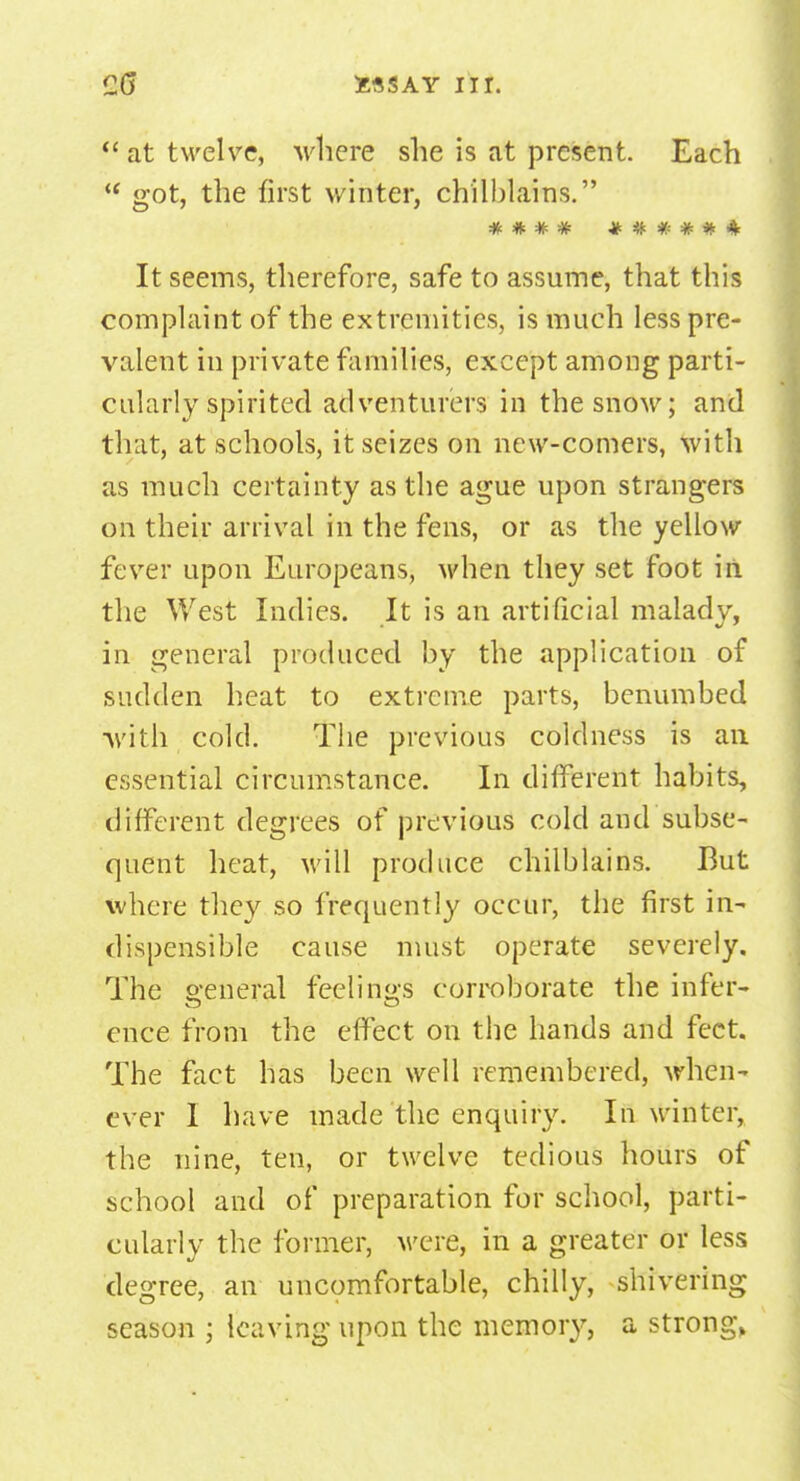  at twelve, where she is at present. Each  got, the first winter, chilblains. It seems, therefore, safe to assume, that this complaint of the extremities, is much less pre- valent in private families, except among parti- cularly spirited adventurers in the snow; and that, at schools, it seizes on new-comers, with as much certainty as the ague upon strangers on their arrival in the fens, or as the yellow fever upon Europeans, when they set foot in the West Indies. It is an artificial malady, in general produced by the application of sudden heat to extreme parts, benumbed ■with cold. The previous coldness is an essential circumstance. In different habits, different degrees of previous cold and subse- quent heat, will produce chilblains. But where they so frequently occur, the first in- dispensible cause must operate severely. The general feelings corroborate the infer- ence from the effect on the hands and feet. The fact has been well remembered, when- ever I have made the enquiry. In winter, the nine, ten, or twelve tedious hours of school and of preparation for school, parti- cularly the former, were, in a greater or less degree, an uncomfortable, chilly, shivering season ; leaving upon the memory, a strong,