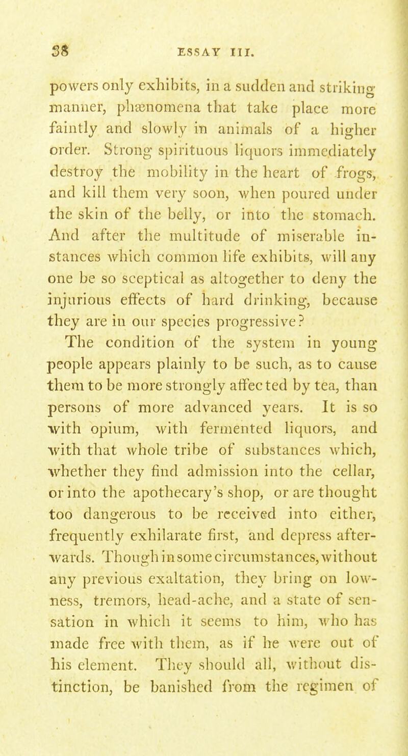 powers only exhibits, in a sudden and striking manner, phenomena that take place more faintly and slowly in animals of a higher order. Strong; spirituous liquors immediately destroy the mobility in the heart of frogs, and kill them very soon, when poured under the skin of the belly, or into the stomach. And after the multitude of miserable in- stances which common life exhibits, will any one be so sceptical as altogether to deny the injurious effects of hard drinking, because they are in our species progressive? The condition of the system in young people appears plainly to be such, as to cause them to be more strongly affec ted by tea, than persons of more advanced years. It is so with opium, with fermented liquors, and with that whole tribe of substances which, whether they find admission into the cellar, or into the apothecary's shop, or are thought too dangerous to be received into either, frequently exhilarate first, and depress after- wards. Though in some circumstances, without any previous exaltation, they bring on low - ness, tremors, head-ache, and a state of sen- sation in which it seems to him, who has made free with them, as if he were out of his element, 'they should all, without dis- tinction, be banished from the regimen of