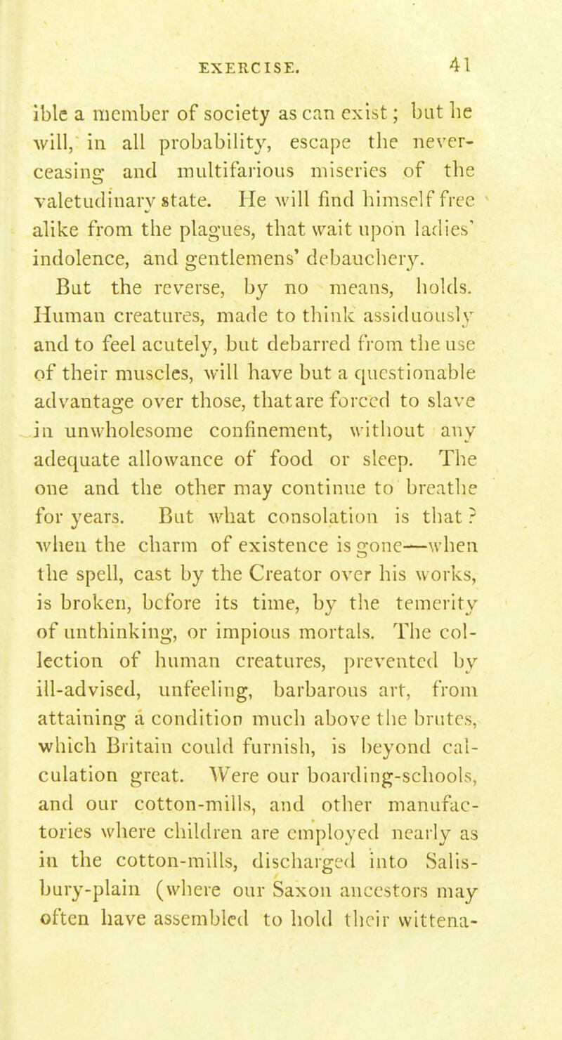 iblc a member of society as can exist; but lie will, in all probability, escape the never- ceasing and multifarious miseries of the valetudinary state. He will find himself free alike from the plagues, that wait upon ladies' indolence, and gentlemens' debauchery. But the reverse, by no means, holds. Human creatures, made to think assiduously and to feel acutely, but debarred from the use of their muscles, will have but a questionable advantage over those, that are forced to slave in unwholesome confinement, without any adequate allowance of food or sleep. The one and the other may continue to breathe for years. But what consolation is that ? when the charm of existence is gone—when the spell, cast by the Creator over his works, is broken, before its time, by the temerity of unthinking, or impious mortals. The col- lection of human creatures, prevented by ill-advised, unfeeling, barbarous art, from attaining a condition much above the brutes, which Britain could furnish, is beyond cal- culation great. Were our boarding-schools, and our cotton-mills, and other manufac- tories where children are employed nearly as in the cotton-mills, discharged into Salis- bury-plain (where our Saxon ancestors may often have assembled to hold their vvittena-