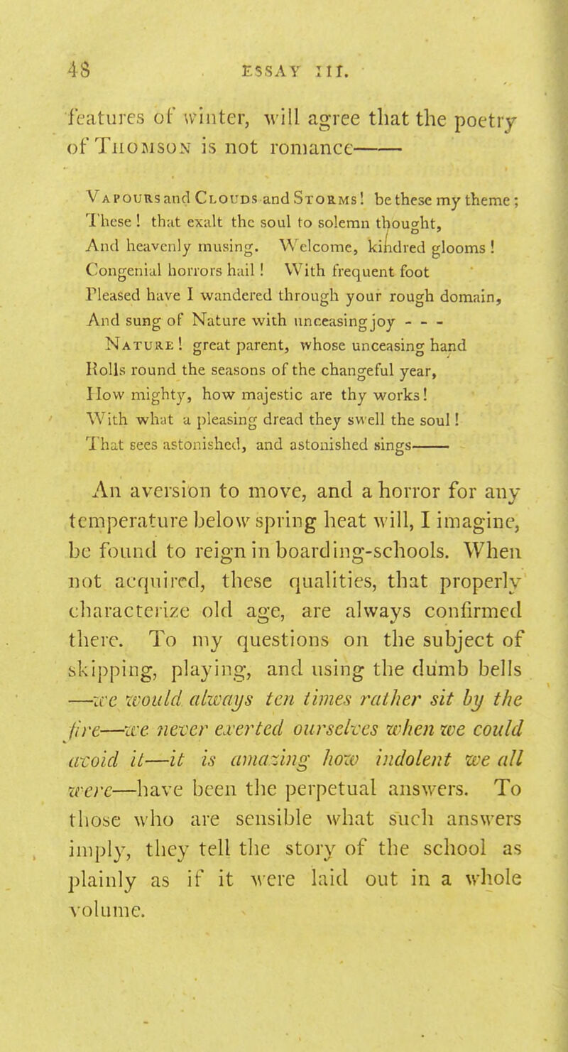 features of winter, will agree that the poetry of Thomson is not romance Vapours and Clouds and Storms! be these my theme; These ! that exalt the soul to solemn thought, And heavenly musing. Welcome, kindred glooms ! Congenial horrors hail! With frequent foot rieased have I wandered through your rough domain, And sung of Nature with unceasingjoy Nature 1 great parent, whose unceasing hand Rolls round the seasons of the changeful year, How mighty, how majestic are thy works! With what a pleasing dread they swell the soul! That sees astonished, and astonished sings An aversion to move, and a horror for any temperature below spring heat will, I imagine, be found to reign in boarding-schools. When not acquired, these qualities, that properly characterize old age, are always confirmed there. To my questions on the subject of skipping, playing, and using the dumb bells —zee would always ten times rather sit by the fire—we never exerted ourselves when ice could avoid it—it is amazing how indolent we all were—have been the perpetual answers. To those who are sensible what such answers imply, they tell the story of the school as plainly as if it were laid out in a whole volume.