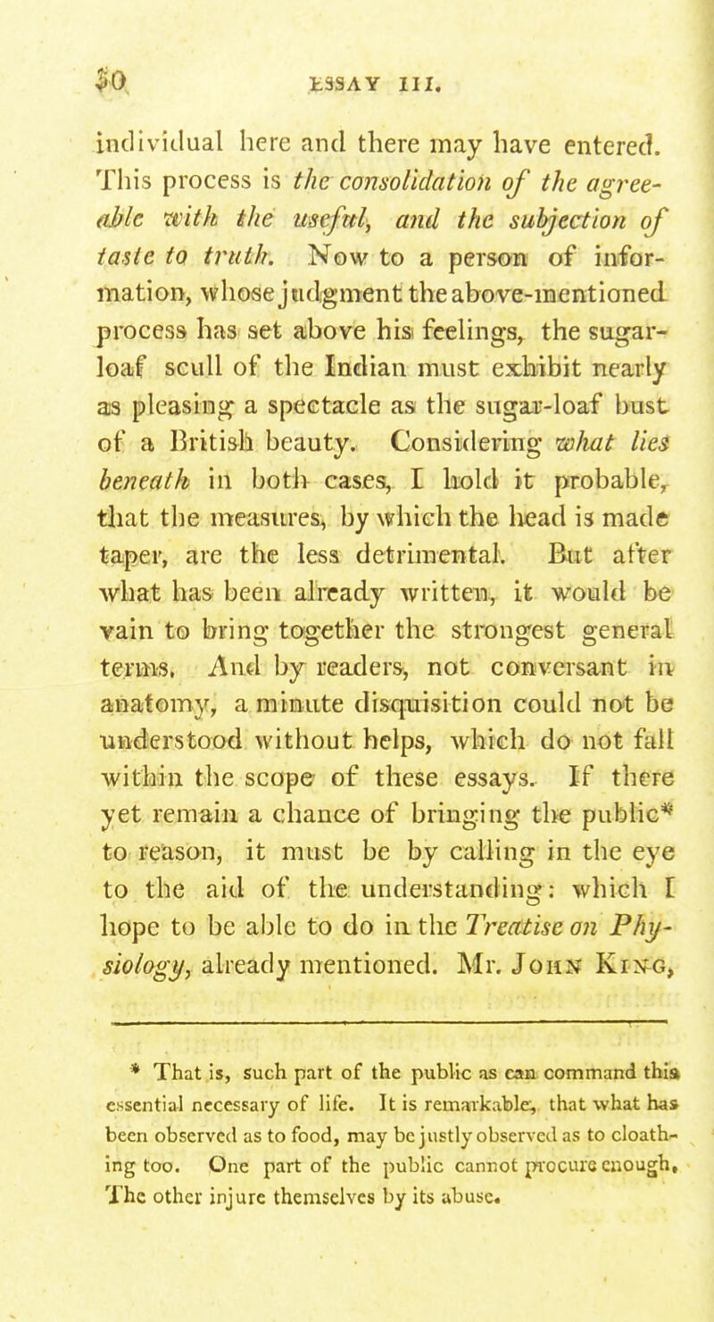 individual here and there may have entered. This process is the consolidation of the agree- able with the useful, and the subjection of taste to truth. Now to a person of infor- mation, whose judgment the above-mentioned process has set above his* feelings, the sugar- loaf scull of the Indian must exhibit nearly as pleasing a spectacle as the sugar-loaf bust of a British beauty. Considering what lies beneath in both cases, I kold it probable, that the measures, by which the head is made taper, are the less detrimental. But after what has been already written, it would be vain to bring together the strongest general terms, And by readers, not conversant in anatomy, a minute disquisition could not be understood without helps, which do not fall within the scope of these essays. If there yet remain a chance of bringing the public* to reason, it must be by calling in the eye to the aid of the understanding: which I hope to be able to do in the Treatise on Phy- siology, already mentioned. Mr. John King, * That is, such part of the public as can command thia essential necessary of life. It is remarkable, that what has been observed as to food, may be justly observed as to cloath- ing too. One part of the public cannot procure enough. The other injure themselves by its abuse*