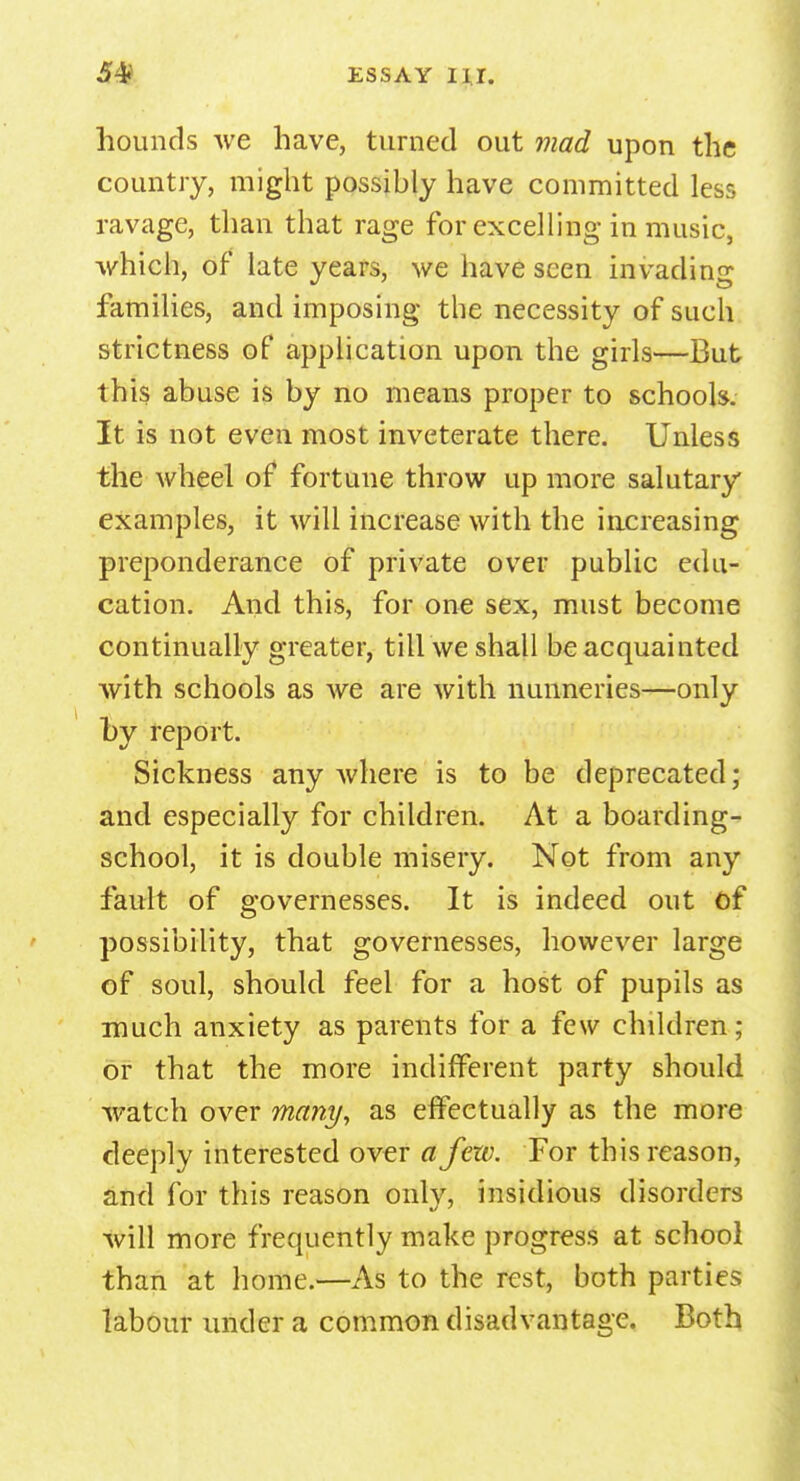 hounds we have, turned out mad upon the country, might possibly have committed less ravage, than that rage for excelling in music, which, of late years, we have seen invading families, and imposing the necessity of such strictness of application upon the girls—But this abuse is by no means proper to schools. It is not even most inveterate there. Unless the wheel of fortune throw up more salutary examples, it will increase with the increasing preponderance of private over public edu- cation. And this, for one sex, must become continually greater, till we shall be acquainted with schools as we are with nunneries—only hy report. Sickness any where is to be deprecated; and especially for children. At a boarding- school, it is double misery. Not from any fault of governesses. It is indeed out of possibility, that governesses, however large of soul, should feel for a host of pupils as much anxiety as parents for a few children; or that the more indifferent party should watch over many, as effectually as the more deeply interested over a few. For this reason, and for this reason only, insidious disorders will more frequently make progress at school than at home.—As to the rest, both parties labour under a common disadvantage. Both