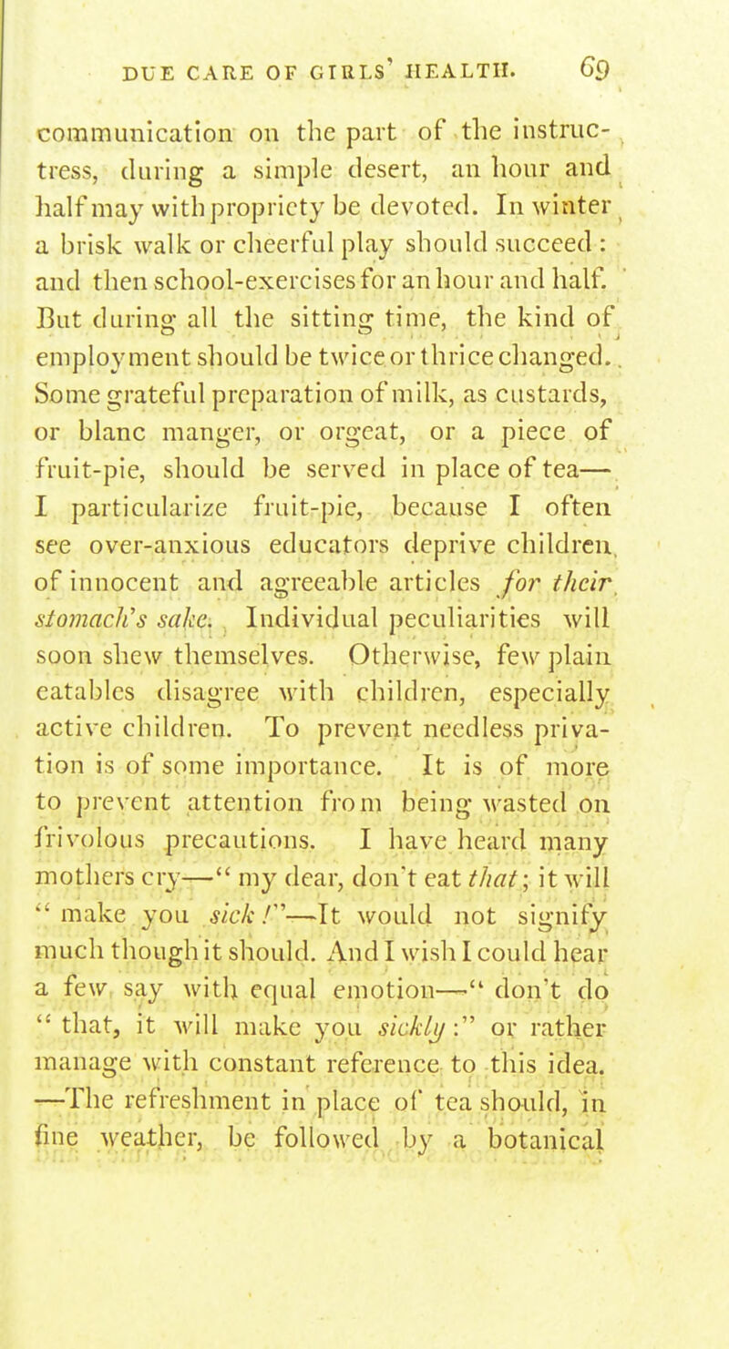 communication on the part of the instruc- tress, during a simple desert, an hour and half may with propriety be devoted. In winter a brisk walk or cheerful play should succeed : and then school-exercises for an hour and half. But during all the sitting time, the kind of employment should be twice.or thrice changed.. Some grateful preparation of milk, as custards, or blanc manger, or orgeat, or a piece of fruit-pie, should be served in place of tea— I particularize fruit-pie, because I often see over-anxious educators deprive children, of innocent and agreeable articles for their siomaclis sake. Individual peculiarities will soon shew themselves. Otherwise, few plain eatables disagree with children, especially active children. To prevent needless priva- tion is of some importance. It is of more to prevent attention from being wasted on frivolous precautions. I have heard many mothers cry— my dear, don't eat that; it will make you sick /-'Wit; would not signify much though it should. And I wish I could hear a few say with equal emotion—'1 don't do that, it will make you sickly: or rather manage with constant reference to this idea. —The refreshment in place of tea should, in fine weather, be followed by a botanical