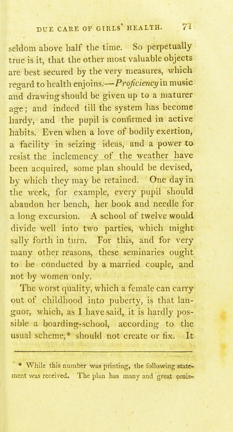 seldom above half the time. So perpetually true is it, that the other most valuable objects are best secured by the very measures, which regard to health enjoins.—Proficiency in music and drawing should be given up to a maturer age; and indeed till the system has become hardy, and the pupil is confirmed in active habits. Even when a love of bodily exertion, a facility in seizing ideas, and a power to resist the inclemency of the weather have been acquired, some plan should be devised, by which they may be retained. One day in the week, for example, every pupil should abandon her bench, her book and needle for a long excursion. A school of twelve would divide well into two parties, which might sally forth in turn. For this, and for very many other reasons, these seminaries ought to be conducted by a married couple, and not by women only. The worst quality, which a female can carry out of childhood into puberty, is that lan- guor, which, as I have said, it is hardly pos- sible a boarding-school, according to the usual scheme,* should not create or fix. It * While this number was printing, the following state- ment was received. The plan has many and great omis-