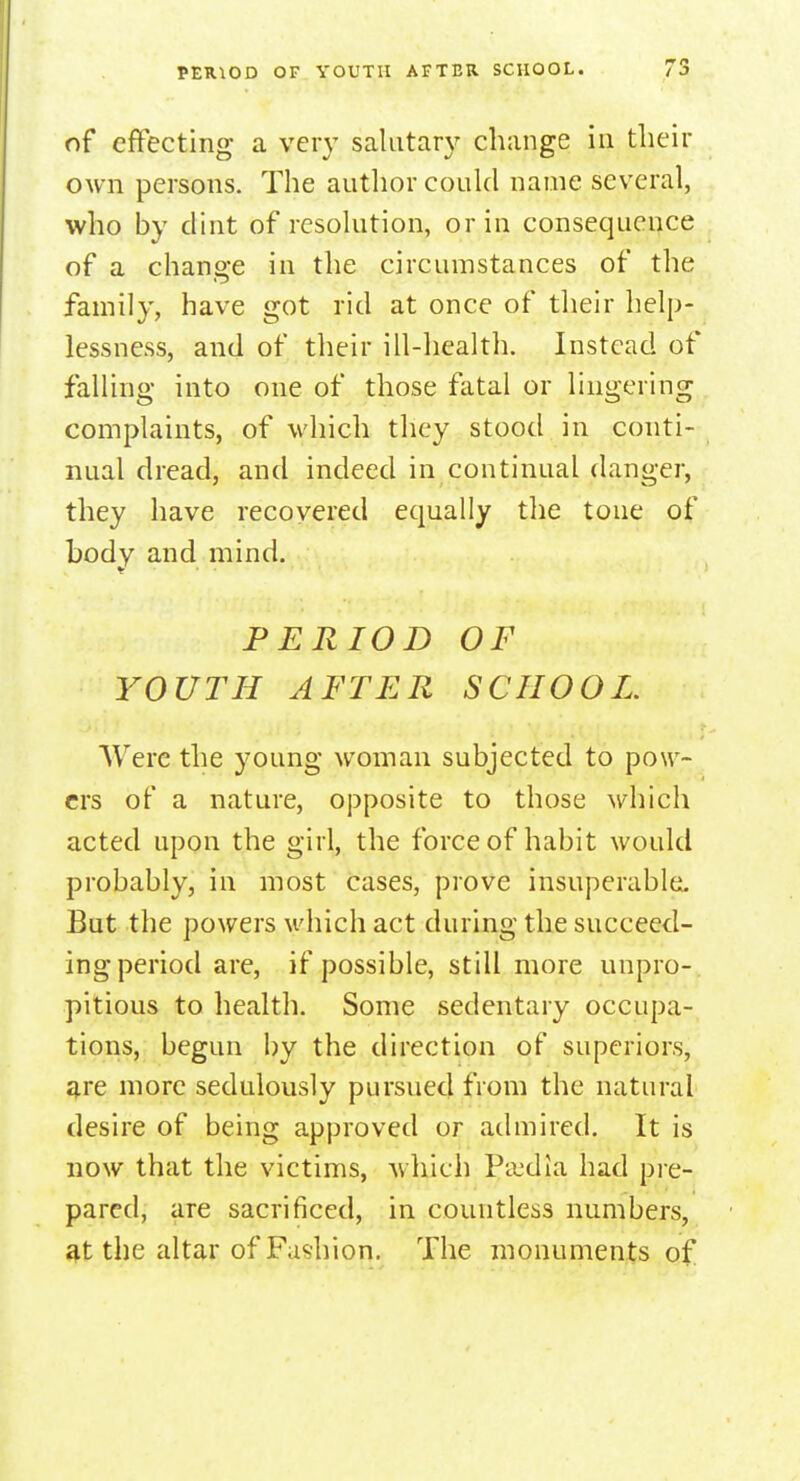 PERIOD OF YOUTH AFTER SCHOOL. of effecting a very salutary change in their own persons. The author could name several, who by dint of resolution, or in consequence of a change in the circumstances of the family, have got rid at once of their help- lessness, and of their ill-health. Instead of falling into one of those fatal or lingering complaints, of which they stood in conti- nual dread, and indeed in continual danger, they have recovered equally the tone of body and mind. PERIOD OF YOUTH AFTER SCHOOL. Were the young woman subjected to pow- ers of a nature, opposite to those which acted upon the girl, the force of habit would probably, in most cases, prove insuperable. But the powers which act during the succeed- ing period are, if possible, still more unpro- pitious to health. Some sedentary occupa- tions, begun by the direction of superiors, are more sedulously pursued from the natural desire of being approved or admired. It is now that the victims, which Pa'dia had pre- pared, are sacrificed, in countless numbers, at the altar of Fashion. The monuments of