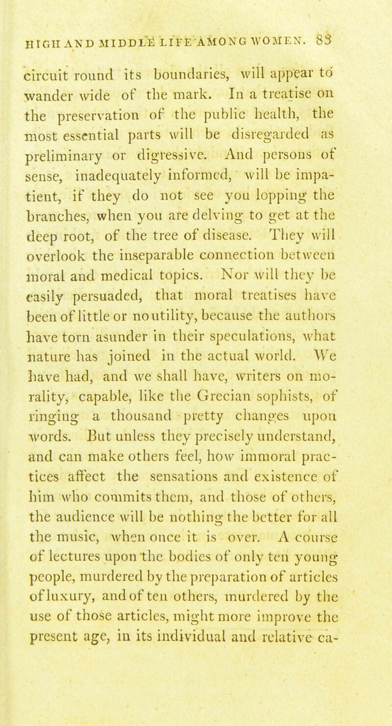 circuit round its boundaries, will appear to wander wide of the mark. In a treatise on the preservation of the public health, the most essential parts will be disregarded as preliminary or digressive. And persons of sense, inadequately informed, will be impa- tient, if they do not see you lopping the branches, when you are delving to get at the deep root, of the tree of disease. They will overlook the inseparable connection between moral and medical topics. Nor will they be easily persuaded, that moral treatises have been of little or no utility, because the authors have torn asunder in their speculations, what nature has joined in the actual world. We have had, and we shall have, writers on mo- rality, capable, like the Grecian sophists, of ringing a thousand pretty changes upon words. But unless they precisely understand, and can make others feel, how immoral prac- tices affect the sensations and existence of him who commits them, and those of others, the audience will be nothing the better for all the music, when once it is over. A course of lectures upon the bodies of only ten young people, murdered by the preparation of articles of luxury, and of ten others, murdered by the use of those articles, might more improve the present age, in its individual and relative ca-