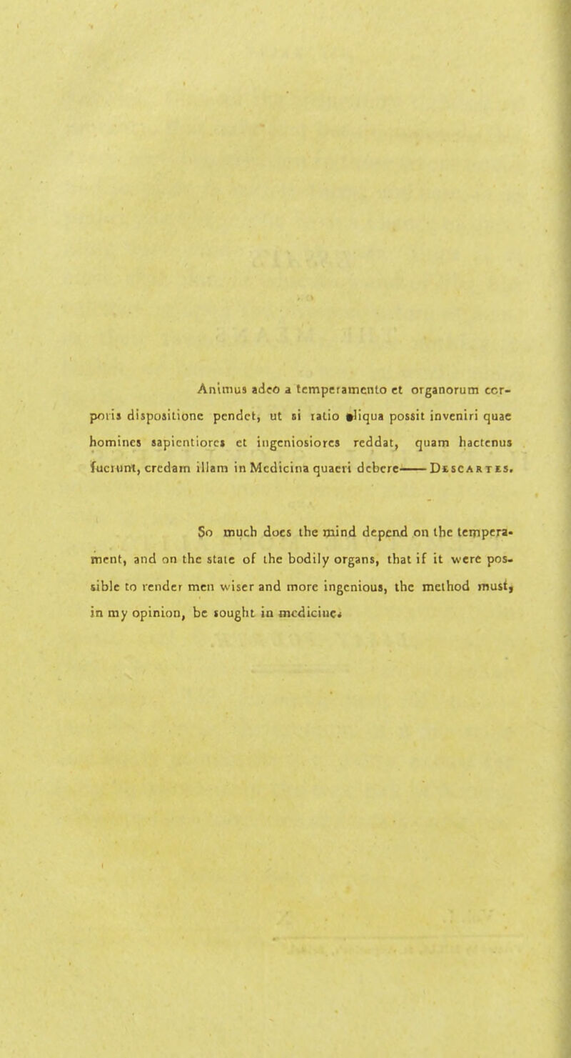 Animus adeo a temperamento et organorum cor- poris dispositionc pendet, ut si iatio #!iqua possit inveniri quae homines sapientiorcs et iugeniosiorcs reddat, quam hactenus fucmrrt, crcdain illam in Medicina quaeri debcre DtscARits, So much docs the mind depend on the tempera- ment, and on the state of the bodily organs, that if it were pos- sible to vender men wiser and more ingenious, the method must, in my opinion, be sought in medicine.